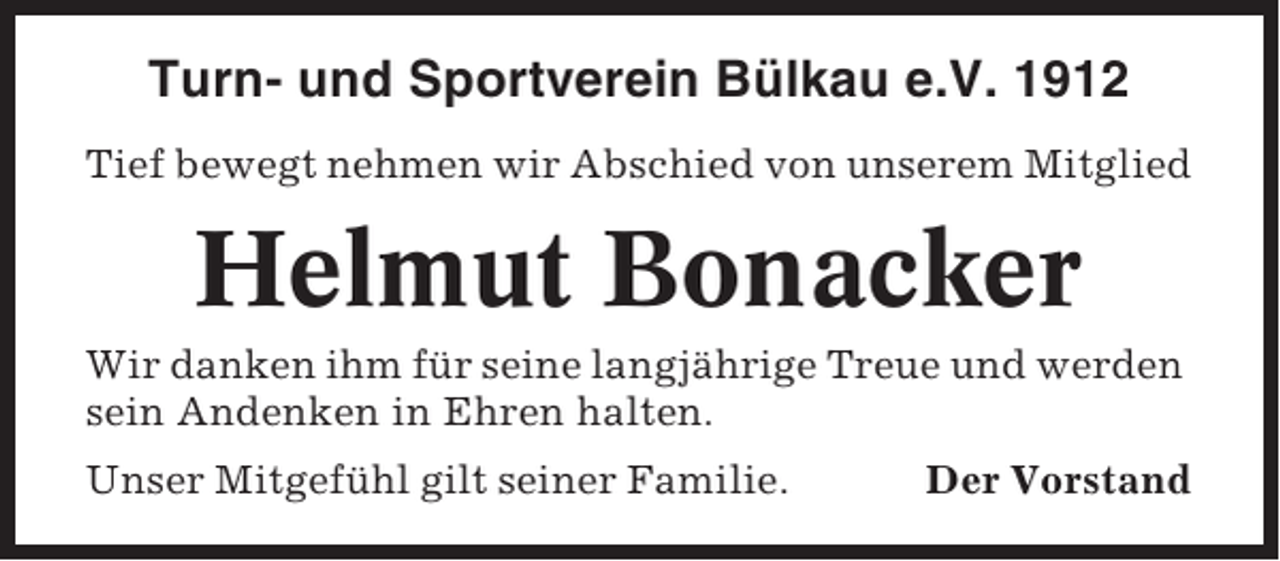 <p>Turn- und Sportverein Bülkau e.V. 1912<br />Tief bewegt nehmen wir Abschied von unserem Mitglied</p><p>Helmut Bonacker<br />Wir danken ihm für seine langjährige Treue und werden<br />sein Andenken in Ehren halten.<br />Unser Mitgefühl gilt seiner Familie.</p><p>Der Vorstand</p>