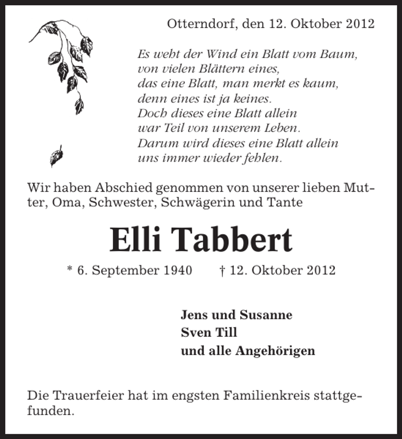 <p>Otterndorf, den 12. Oktober 2012<br />Es weht der Wind ein Blatt vom Baum,<br />von vielen Blättern eines,<br />das eine Blatt, man merkt es kaum,<br />denn eines ist ja keines.<br />Doch dieses eine Blatt allein<br />war Teil von unserem Leben.<br />Darum wird dieses eine Blatt allein<br />uns immer wieder fehlen.<br />Wir haben Abschied genommen von unserer lieben Mutter, Oma, Schwester, Schwägerin und Tante</p><p>Elli Tabbert<br />* 6. September 1940</p><p>† 12. Oktober 2012</p><p>Jens und Susanne<br />Sven Till<br />und alle Angehörigen<br />Die Trauerfeier hat im engsten Familienkreis stattgefunden.</p>