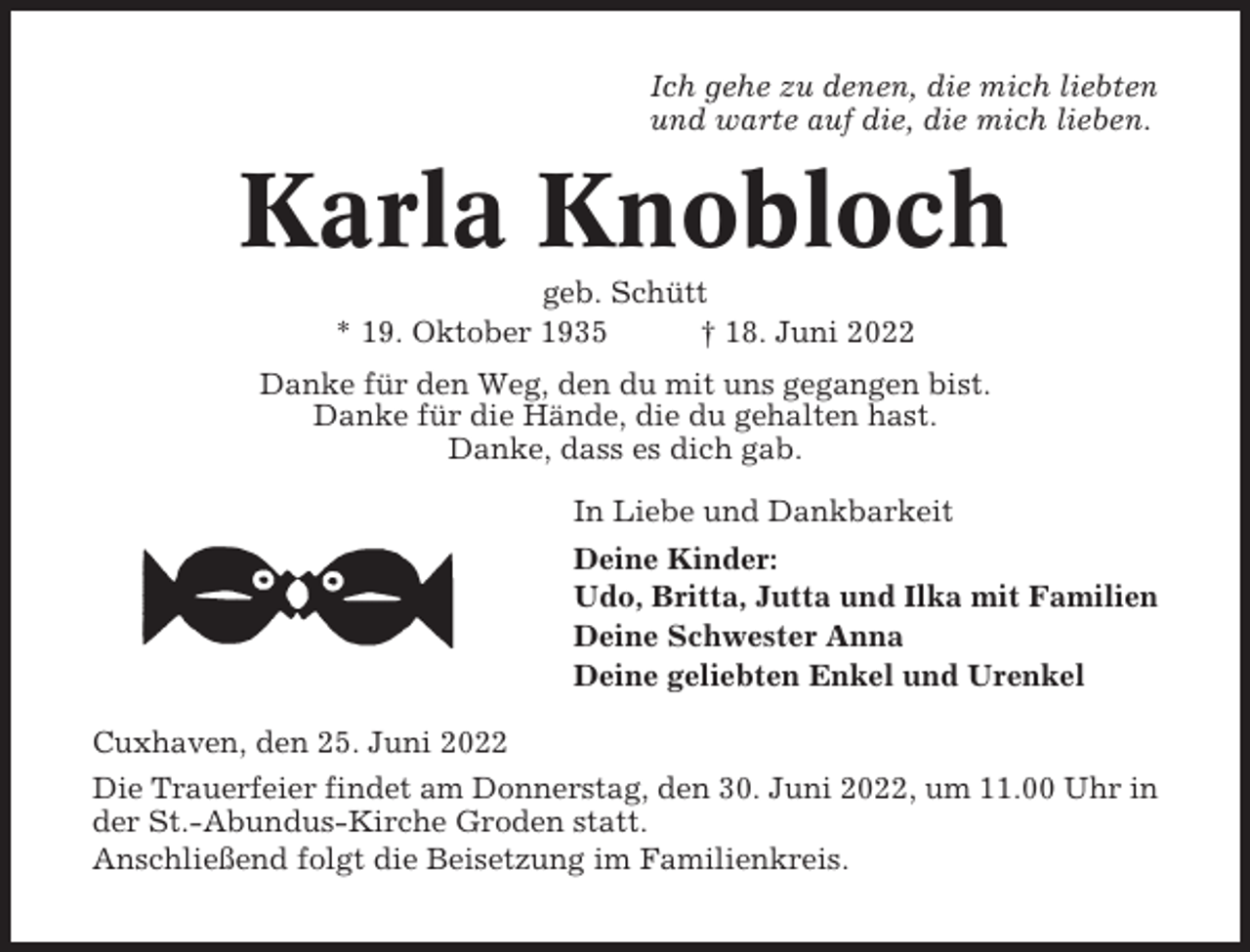<p>Ich gehe zu denen, die mich liebten<br />und warte auf die, die mich lieben.</p><p>Karla Knobloch<br />geb. Schütt<br />* 19. Oktober 1935<br />† 18. Juni 2022<br />Danke für den Weg, den du mit uns gegangen bist.<br />Danke für die Hände, die du gehalten hast.<br />Danke, dass es dich gab.<br />In Liebe und Dankbarkeit<br />Deine Kinder:<br />Udo, Britta, Jutta und Ilka mit Familien<br />Deine Schwester Anna<br />Deine geliebten Enkel und Urenkel<br />Cuxhaven, den 25. Juni 2022<br />Die Trauerfeier findet am Donnerstag, den 30. Juni 2022, um 11.00 Uhr in<br />der St.-Abundus-Kirche Groden statt.<br />Anschließend folgt die Beisetzung im Familienkreis.</p>