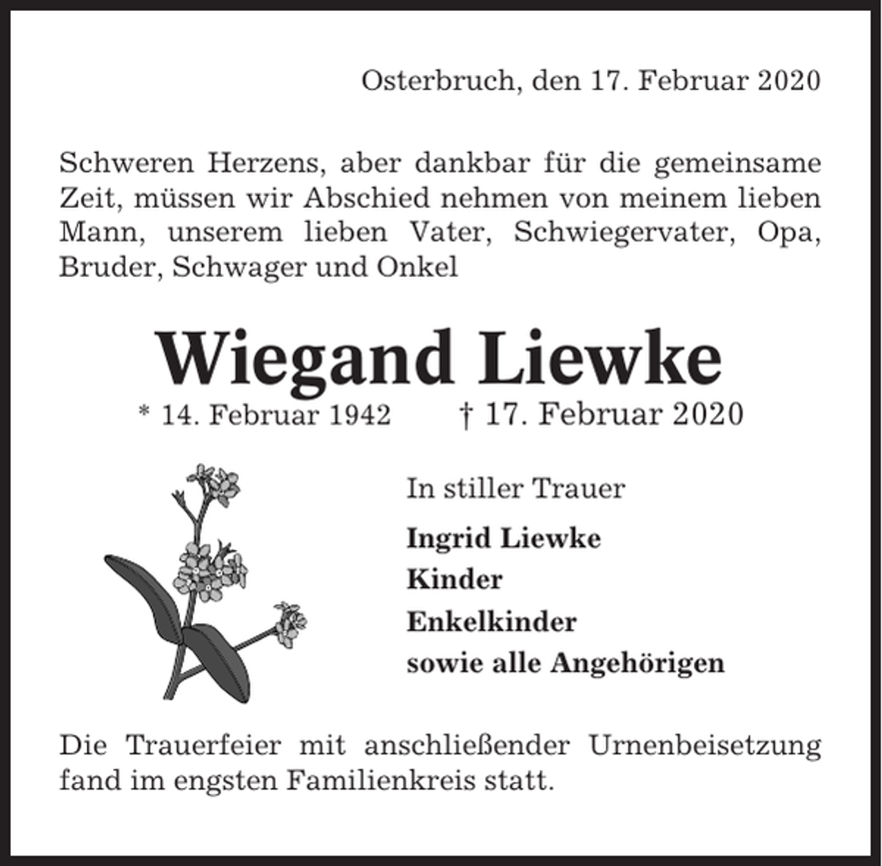 <p>Osterbruch, den 17. Februar 2020<br />Schweren Herzens, aber dankbar für die gemeinsame<br />Zeit, müssen wir Abschied nehmen von meinem lieben<br />Mann, unserem lieben Vater, Schwiegervater, Opa,<br />Bruder, Schwager und Onkel</p><p>Wiegand Liewke<br />* 14. Februar 1942</p><p>† 17. Februar 2020<br />In stiller Trauer<br />Ingrid Liewke<br />Kinder<br />Enkelkinder<br />sowie alle Angehörigen</p><p>Die Trauerfeier mit anschließender Urnenbeisetzung<br />fand im engsten Familienkreis statt.</p>