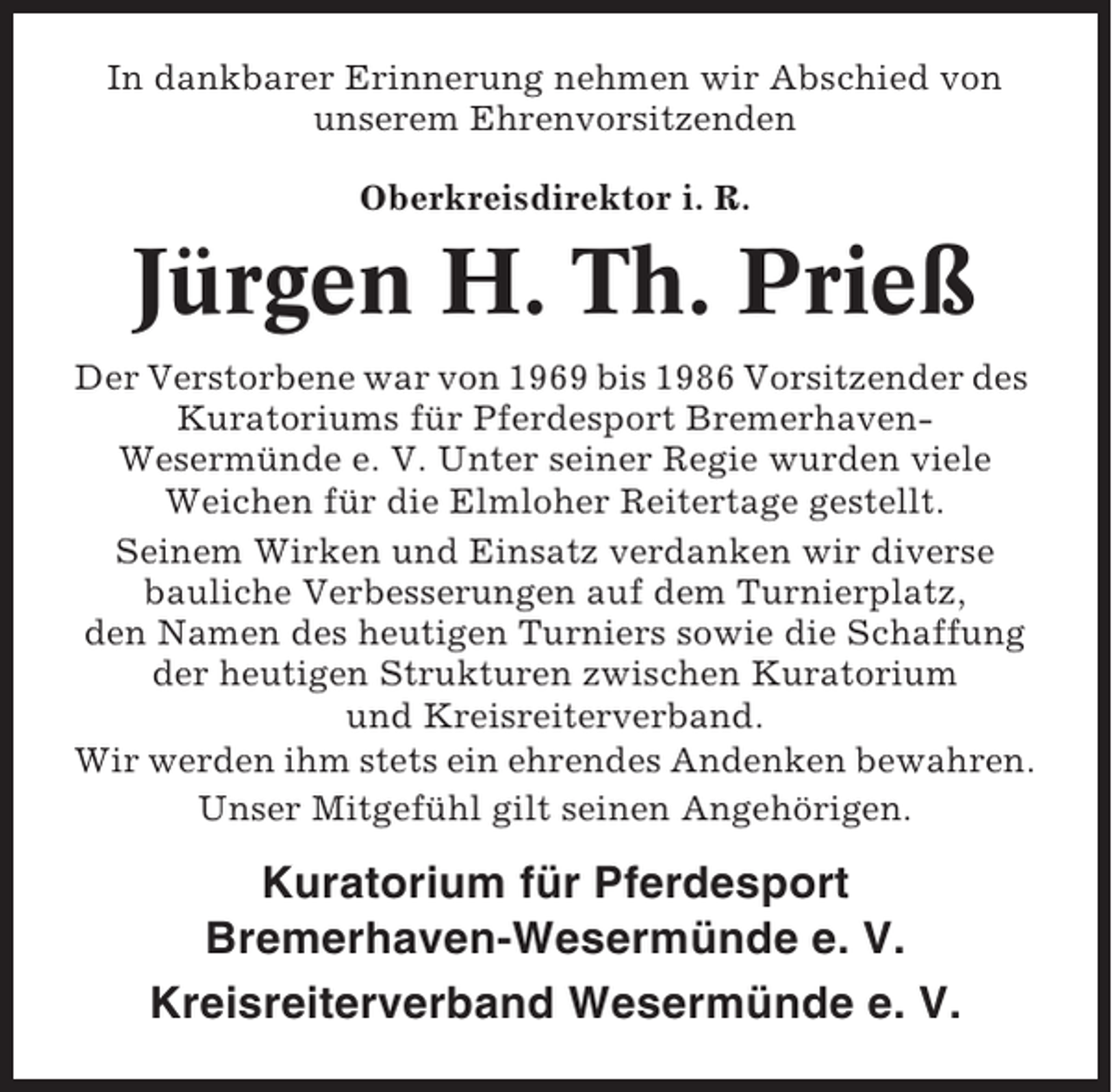 <p>In dankbarer Erinnerung nehmen wir Abschied von<br />unserem Ehrenvorsitzenden<br />Oberkreisdirektor i. R.</p><p>Jürgen H. Th. Prieß<br />Der Verstorbene war von 1969 bis 1986 Vorsitzender des<br />Kuratoriums für Pferdesport BremerhavenWesermünde e. V. Unter seiner Regie wurden viele<br />Weichen für die Elmloher Reitertage gestellt.<br />Seinem Wirken und Einsatz verdanken wir diverse<br />bauliche Verbesserungen auf dem Turnierplatz,<br />den Namen des heutigen Turniers sowie die Schaffung<br />der heutigen Strukturen zwischen Kuratorium<br />und Kreisreiterverband.<br />Wir werden ihm stets ein ehrendes Andenken bewahren.<br />Unser Mitgefühl gilt seinen Angehörigen.</p><p>Kuratorium für Pferdesport<br />Bremerhaven-Wesermünde e. V.<br />Kreisreiterverband Wesermünde e. V.</p>