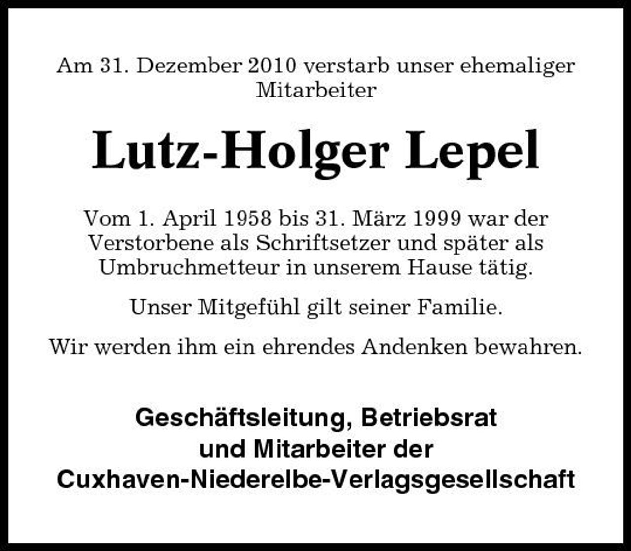 <p>Am 31. Dezember 2010 verstarb unser ehemaliger Mitarbeiter</p><p>Lutz-Holger Lepel<br />Vom 1. April 1958 bis 31. März 1999 war der Verstorbene als Schriftsetzer und später als Umbruchmetteur in unserem Hause tätig. Unser Mitgefühl gilt seiner Familie. Wir werden ihm ein ehrendes Andenken bewahren.</p><p>Geschäftsleitung, Betriebsrat und Mitarbeiter der Cuxhaven-Niederelbe- Verlagsgesellschaft</p>