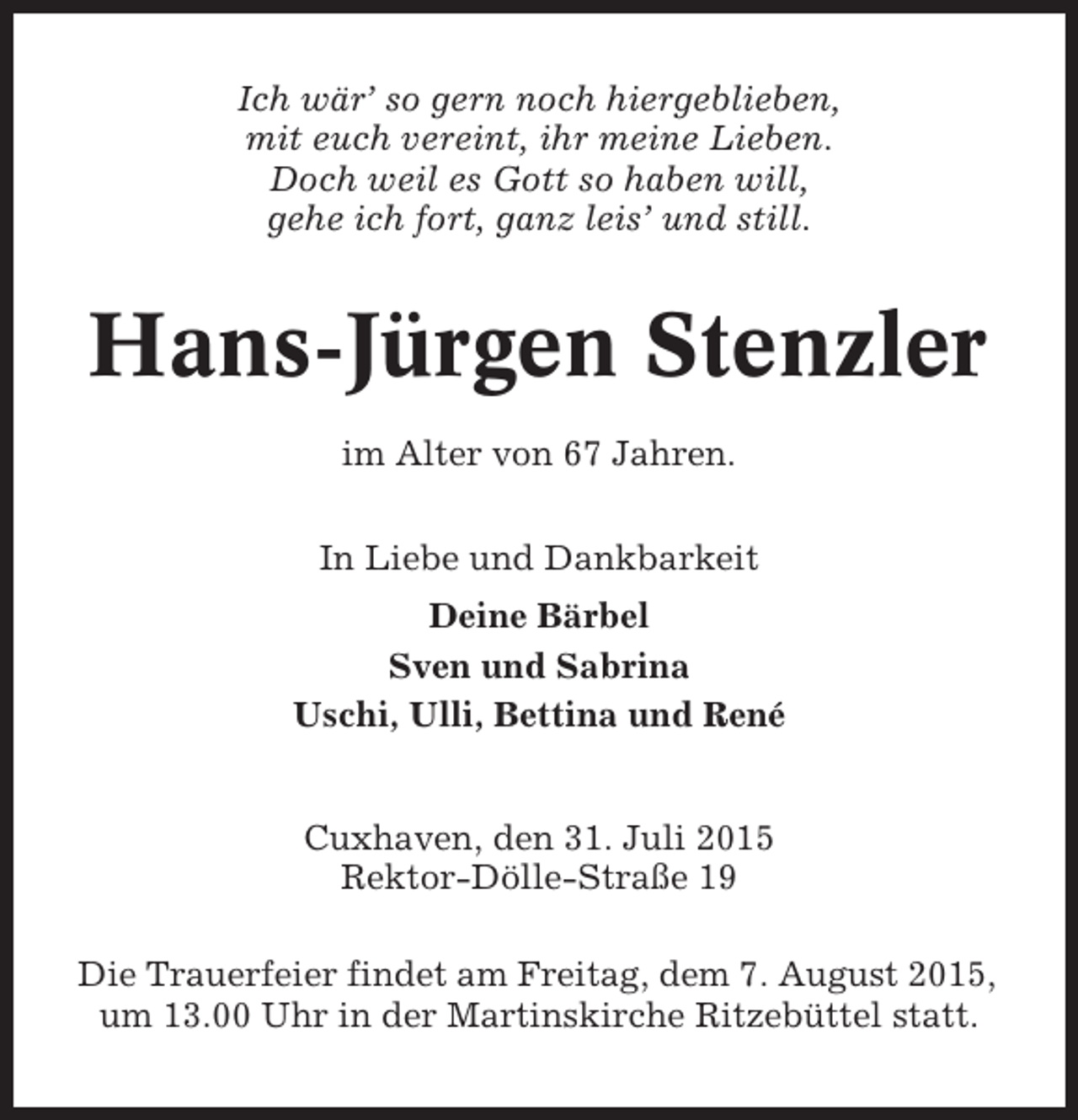 <p>Ich wär’ so gern noch hiergeblieben,<br />mit euch vereint, ihr meine Lieben.<br />Doch weil es Gott so haben will,<br />gehe ich fort, ganz leis’ und still.</p><p>Hans-Jürgen Stenzler<br />im Alter von 67 Jahren.<br />In Liebe und Dankbarkeit<br />Deine Bärbel<br />Sven und Sabrina<br />Uschi, Ulli, Bettina und René</p><p>Cuxhaven, den 31. Juli 2015<br />Rektor-Dölle-Straße 19<br />Die Trauerfeier findet am Freitag, dem 7. August 2015,<br />um 13.00 Uhr in der Martinskirche Ritzebüttel statt.</p>