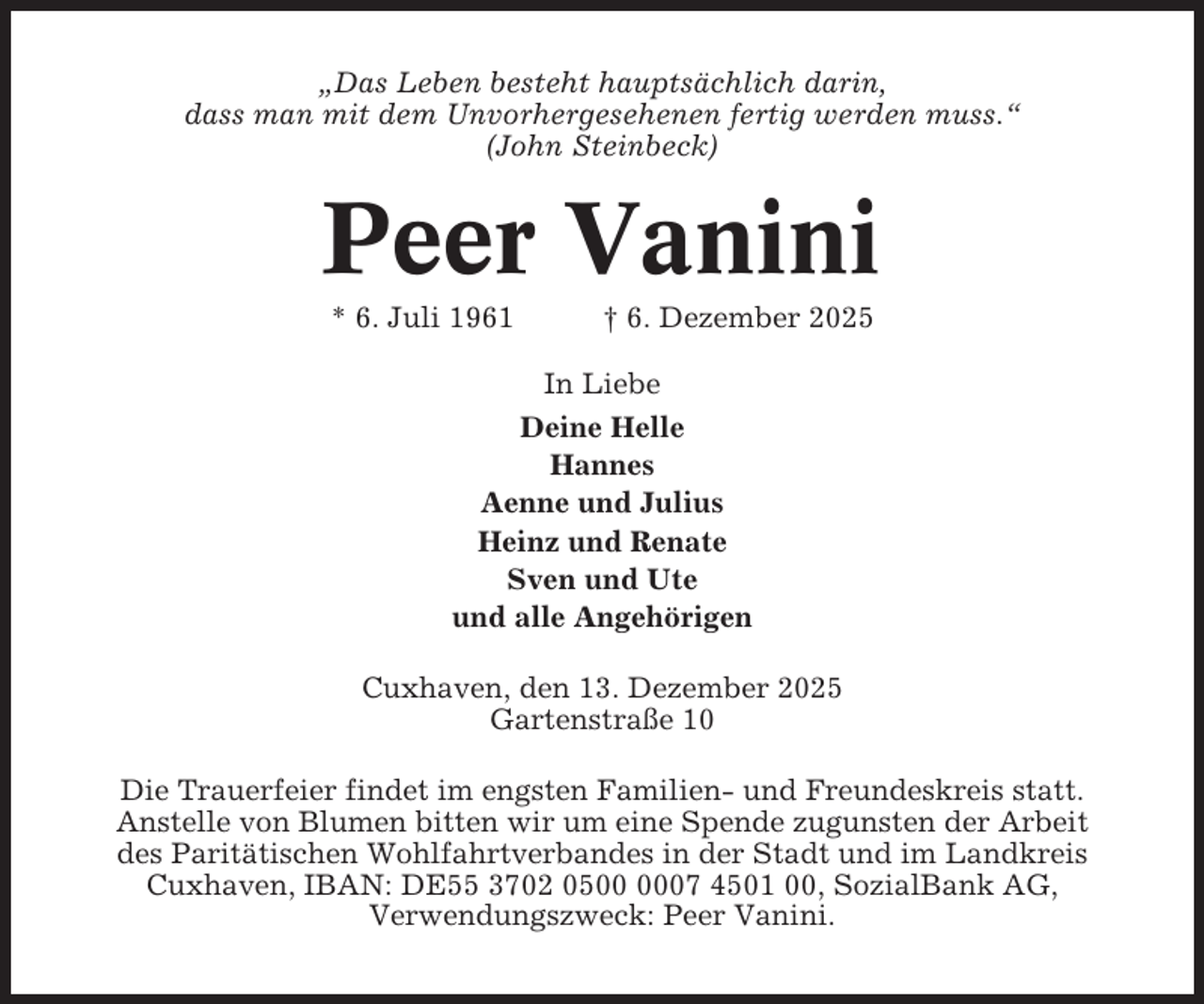 <p>„Das Leben besteht hauptsächlich darin,<br />dass man mit dem Unvorhergesehenen fertig werden muss.“<br />(John Steinbeck)</p><p>Peer Vanini<br />* 6. Juli 1961</p><p>† 6. Dezember 2025</p><p>In Liebe<br />Deine Helle<br />Hannes<br />Aenne und Julius<br />Heinz und Renate<br />Sven und Ute<br />und alle Angehörigen<br />Cuxhaven, den 13. Dezember 2025<br />Gartenstraße 10<br />Die Trauerfeier findet im engsten Familien- und Freundeskreis statt.<br />Anstelle von Blumen bitten wir um eine Spende zugunsten der Arbeit<br />des Paritätischen Wohlfahrtverbandes in der Stadt und im Landkreis<br />Cuxhaven, IBAN: DE55 3702 0507 4501 00, SozialBank AG,<br />Verwendungszweck: Peer Vanini.</p>