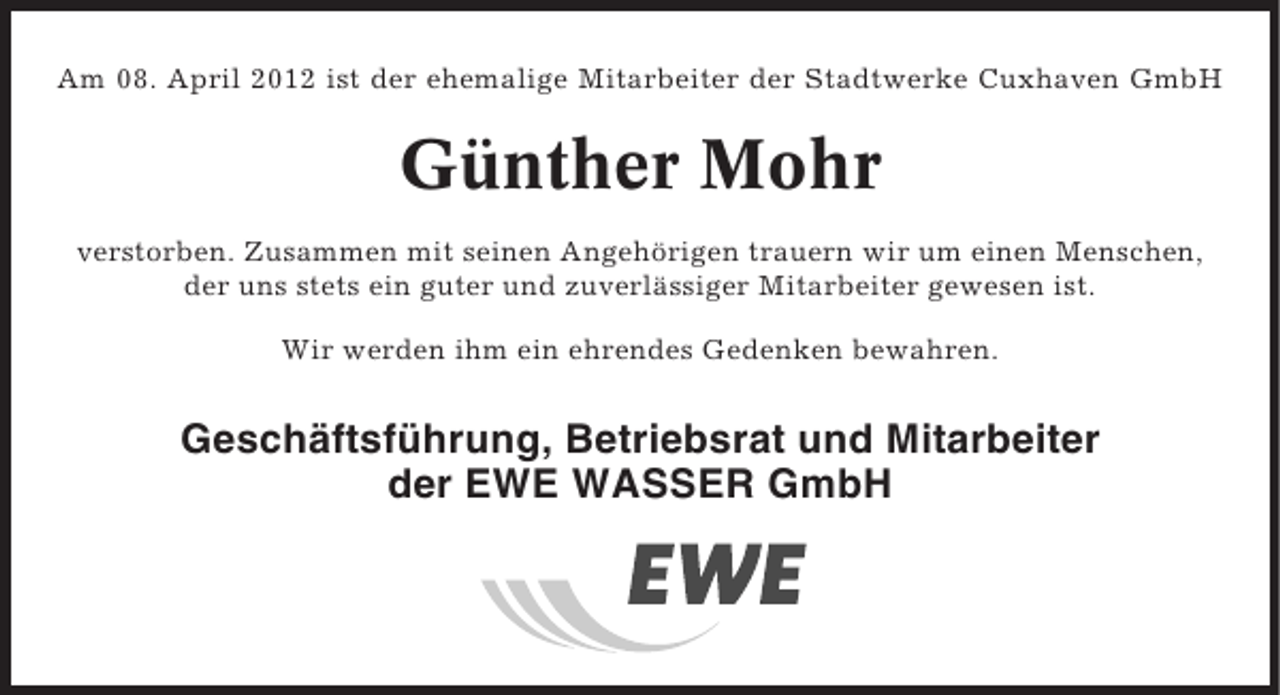 <p>Am 08. April 2012 ist der ehemalige Mitarbeiter der Stadtwerke Cuxhaven GmbH</p><p>Günther Mohr<br />verstorben. Zusammen mit seinen Angehörigen trauern wir um einen Menschen,<br />der uns stets ein guter und zuverlässiger Mitarbeiter gewesen ist.<br />Wir werden ihm ein ehrendes Gedenken bewahren.</p><p>Geschäftsführung, Betriebsrat und Mitarbeiter<br />der EWE WASSER GmbH</p>