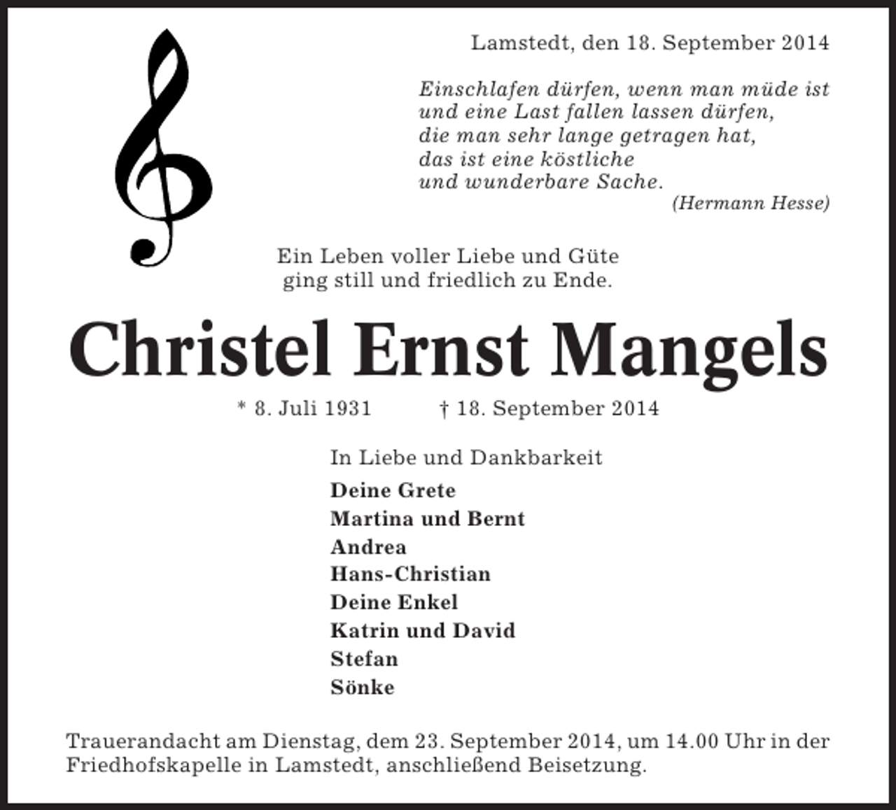 <p>Lamstedt, den 18. September 2014<br />Einschlafen dürfen, wenn man müde ist<br />und eine Last fallen lassen dürfen,<br />die man sehr lange getragen hat,<br />das ist eine köstliche<br />und wunderbare Sache.<br />(Hermann Hesse)</p><p>Ein Leben voller Liebe und Güte<br />ging still und friedlich zu Ende.</p><p>Christel Ernst Mangels<br />* 8. Juli 1931</p><p>† 18. September 2014</p><p>In Liebe und Dankbarkeit<br />Deine Grete<br />Martina und Bernt<br />Andrea<br />Hans-Christian<br />Deine Enkel<br />Katrin und David<br />Stefan<br />Sönke<br />Trauerandacht am Dienstag, dem 23. September 2014, um 14.00 Uhr in der<br />Friedhofskapelle in Lamstedt, anschließend Beisetzung.</p>