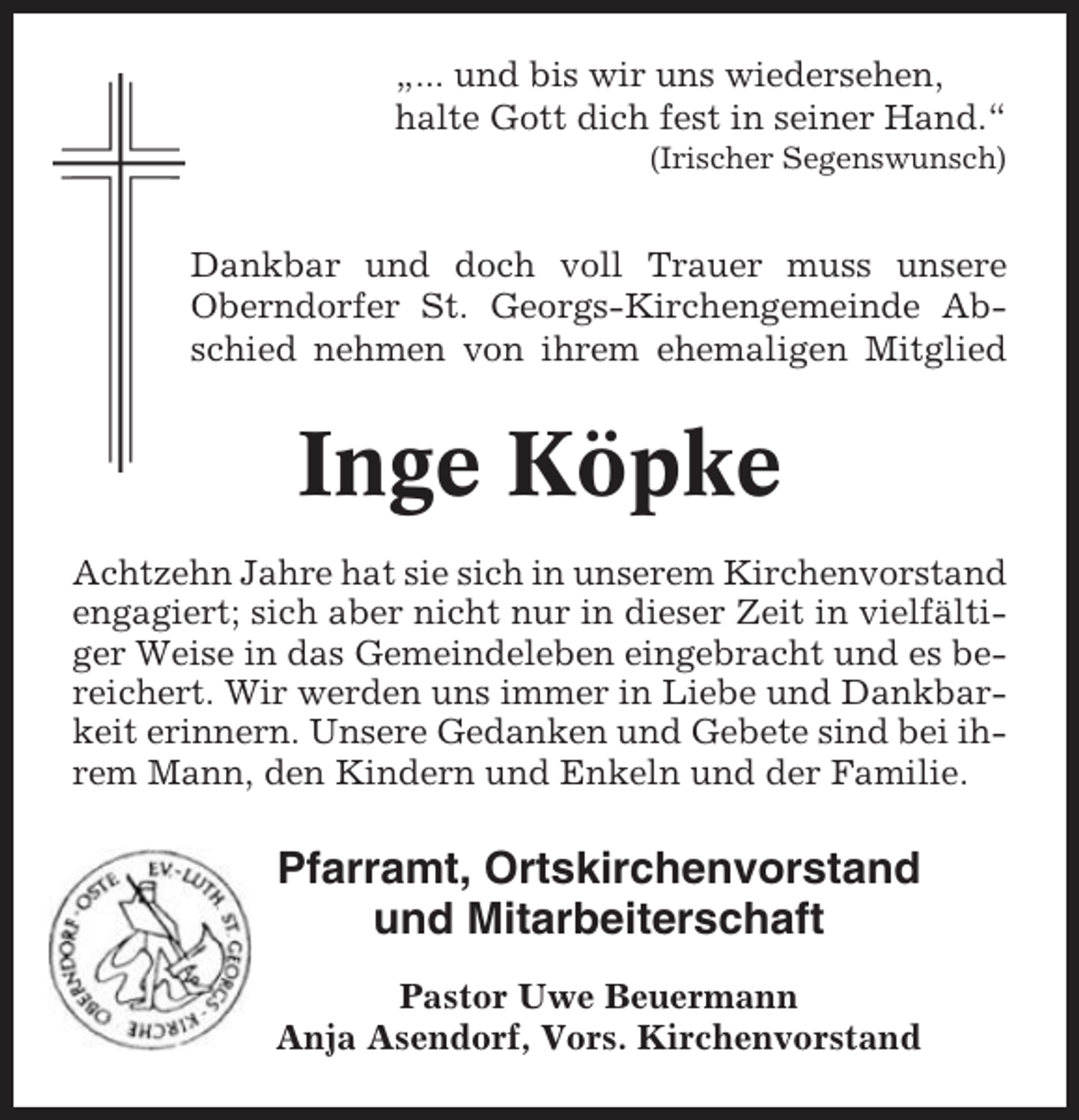 <p>„... und bis wir uns wiedersehen,<br />halte Gott dich fest in seiner Hand.“<br />(Irischer Segenswunsch)</p><p>Dankbar und doch voll Trauer muss unsere<br />Oberndorfer St. Georgs-Kirchengemeinde Abschied nehmen von ihrem ehemaligen Mitglied</p><p>Inge Köpke<br />Achtzehn Jahre hat sie sich in unserem Kirchenvorstand<br />engagiert; sich aber nicht nur in dieser Zeit in vielfältiger Weise in das Gemeindeleben eingebracht und es bereichert. Wir werden uns immer in Liebe und Dankbarkeit erinnern. Unsere Gedanken und Gebete sind bei ihrem Mann, den Kindern und Enkeln und der Familie.</p><p>Pfarramt, Ortskirchenvorstand<br />und Mitarbeiterschaft<br />Pastor Uwe Beuermann<br />Anja Asendorf, Vors. Kirchenvorstand</p>