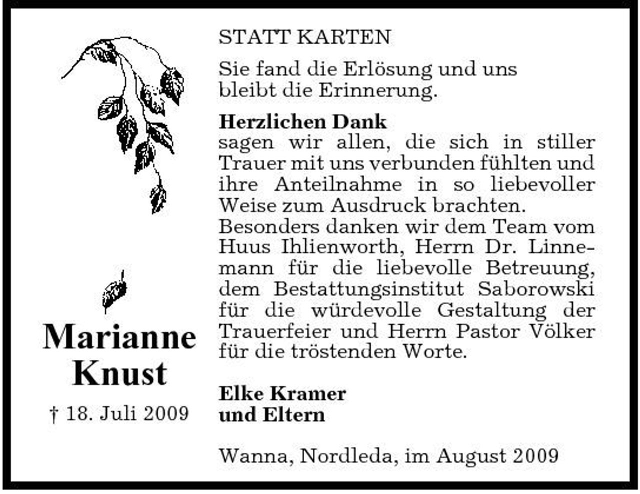 <p>Marianne Knust<br />† 18. Juli 2009</p><p>STATT KARTEN Sie fand die Erlösung und uns bleibt die Erinnerung. Herzlichen Dank sagen wir allen, die sich in stiller Trauer mit uns verbunden fühlten und ihre Anteilnahme in so liebevoller Weise zum Ausdruck brachten. Besonders danken wir dem Team vom Huus Ihlienworth, Herrn Dr. Linnemann für die liebevolle Betreuung, dem Bestattungsinstitut Saborowski für die würdevolle Gestaltung der Trauerfeier und Herrn Pastor Völker für die tröstenden Worte. Elke Kramer und Eltern Wanna, Nordleda, im August 2009</p>
