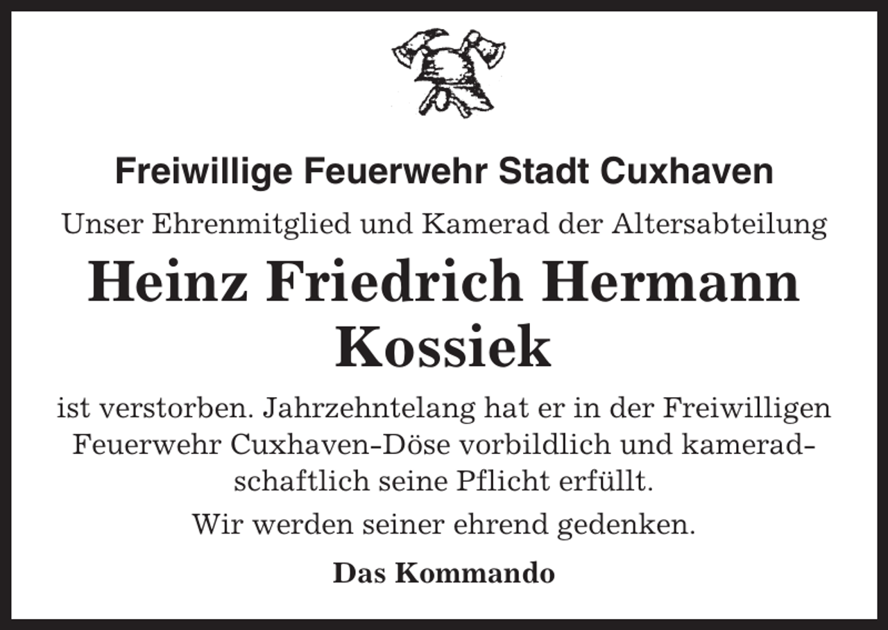 <p>Freiwillige Feuerwehr Stadt Cuxhaven<br />Unser Ehrenmitglied und Kamerad der Altersabteilung</p><p>Heinz Friedrich Hermann<br />Kossiek<br />ist verstorben. Jahrzehntelang hat er in der Freiwilligen<br />Feuerwehr Cuxhaven-Döse vorbildlich und kameradschaftlich seine Pflicht erfüllt.<br />Wir werden seiner ehrend gedenken.<br />Das Kommando</p>