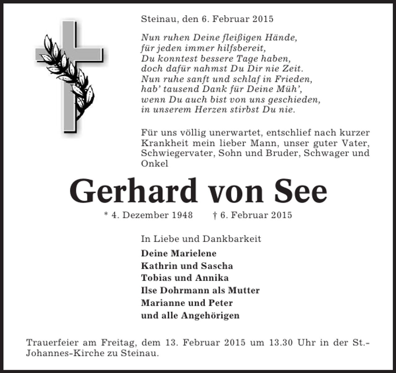 <p>Steinau, den 6. Februar 2015<br />Nun ruhen Deine fleißigen Hände,<br />für jeden immer hilfsbereit,<br />Du konntest bessere Tage haben,<br />doch dafür nahmst Du Dir nie Zeit.<br />Nun ruhe sanft und schlaf in Frieden,<br />hab’ tausend Dank für Deine Müh’,<br />wenn Du auch bist von uns geschieden,<br />in unserem Herzen stirbst Du nie.<br />Für uns völlig unerwartet, entschlief nach kurzer<br />Krankheit mein lieber Mann, unser guter Vater,<br />Schwiegervater, Sohn und Bruder, Schwager und<br />Onkel</p><p>Gerhard von See<br />* 4. Dezember 1948</p><p>† 6. Februar 2015</p><p>In Liebe und Dankbarkeit<br />Deine Marielene<br />Kathrin und Sascha<br />Tobias und Annika<br />Ilse Dohrmann als Mutter<br />Marianne und Peter<br />und alle Angehörigen<br />Trauerfeier am Freitag, dem 13. Februar 2015 um 13.30 Uhr in der St.Johannes-Kirche zu Steinau.</p>