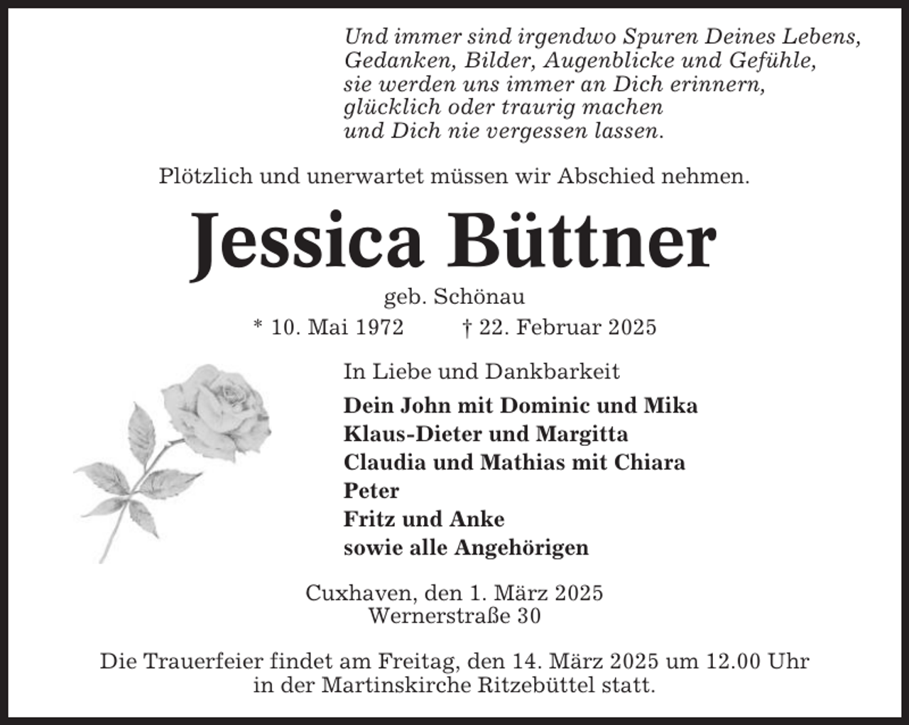 <p>Und immer sind irgendwo Spuren Deines Lebens,<br />Gedanken, Bilder, Augenblicke und Gefühle,<br />sie werden uns immer an Dich erinnern,<br />glücklich oder traurig machen<br />und Dich nie vergessen lassen.<br />Plötzlich und unerwartet müssen wir Abschied nehmen.</p><p>Jessica Büttner<br />geb. Schönau<br />* 10. Mai 1972<br />† 22. Februar 2025<br />In Liebe und Dankbarkeit<br />Dein John mit Dominic und Mika<br />Klaus-Dieter und Margitta<br />Claudia und Mathias mit Chiara<br />Peter<br />Fritz und Anke<br />sowie alle Angehörigen<br />Cuxhaven, den 1. März 2025<br />Wernerstraße 30<br />Die Trauerfeier findet am Freitag, den 14. März 2025 um 12.00 Uhr<br />in der Martinskirche Ritzebüttel statt.</p>