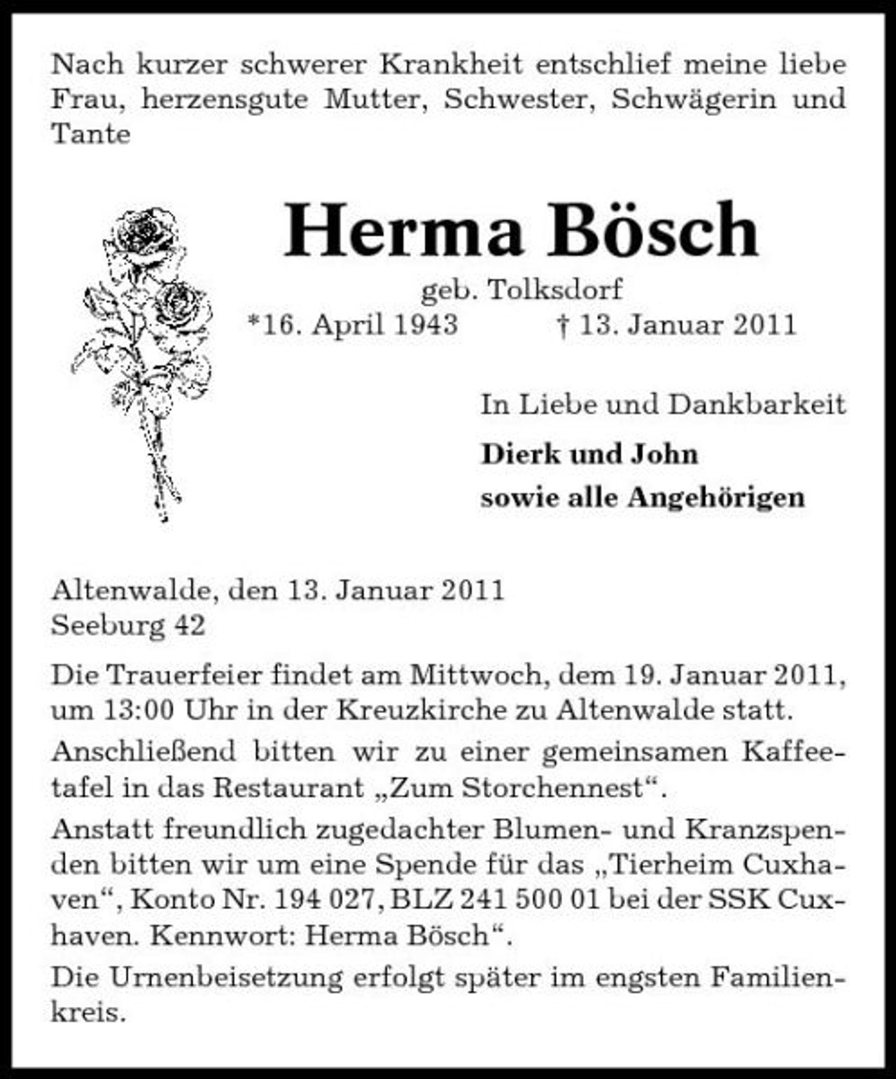 <p>Nach kurzer schwerer Krankheit entschlief meine liebe Frau, herzensgute Mutter, Schwester, Schwägerin und Tante</p>
<p>Herma Bösch<br />geb. Tolksdorf *16. April 1943 † 13. Januar 2011 In Liebe und Dankbarkeit Dierk und John sowie alle Angehörigen Altenwalde, den 13. Januar 2011 Seeburg 42 Die Trauerfeier findet am Mittwoch, dem 19. Januar 2011, um 13:00 Uhr in der Kreuzkirche zu Altenwalde statt. Anschließend bitten wir zu einer gemeinsamen Kaffeetafel in das Restaurant „Zum Storchennest“. Anstatt freundlich zugedachter Blumen- und Kranzspenden bitten wir um eine Spende für das „Tierheim Cuxhaven“, Konto Nr. 194 027, BLZ 241 501 bei der SSK Cuxhaven. Kennwort: Herma Bösch“. Die Urnenbeisetzung erfolgt später im engsten Familienkreis.</p>