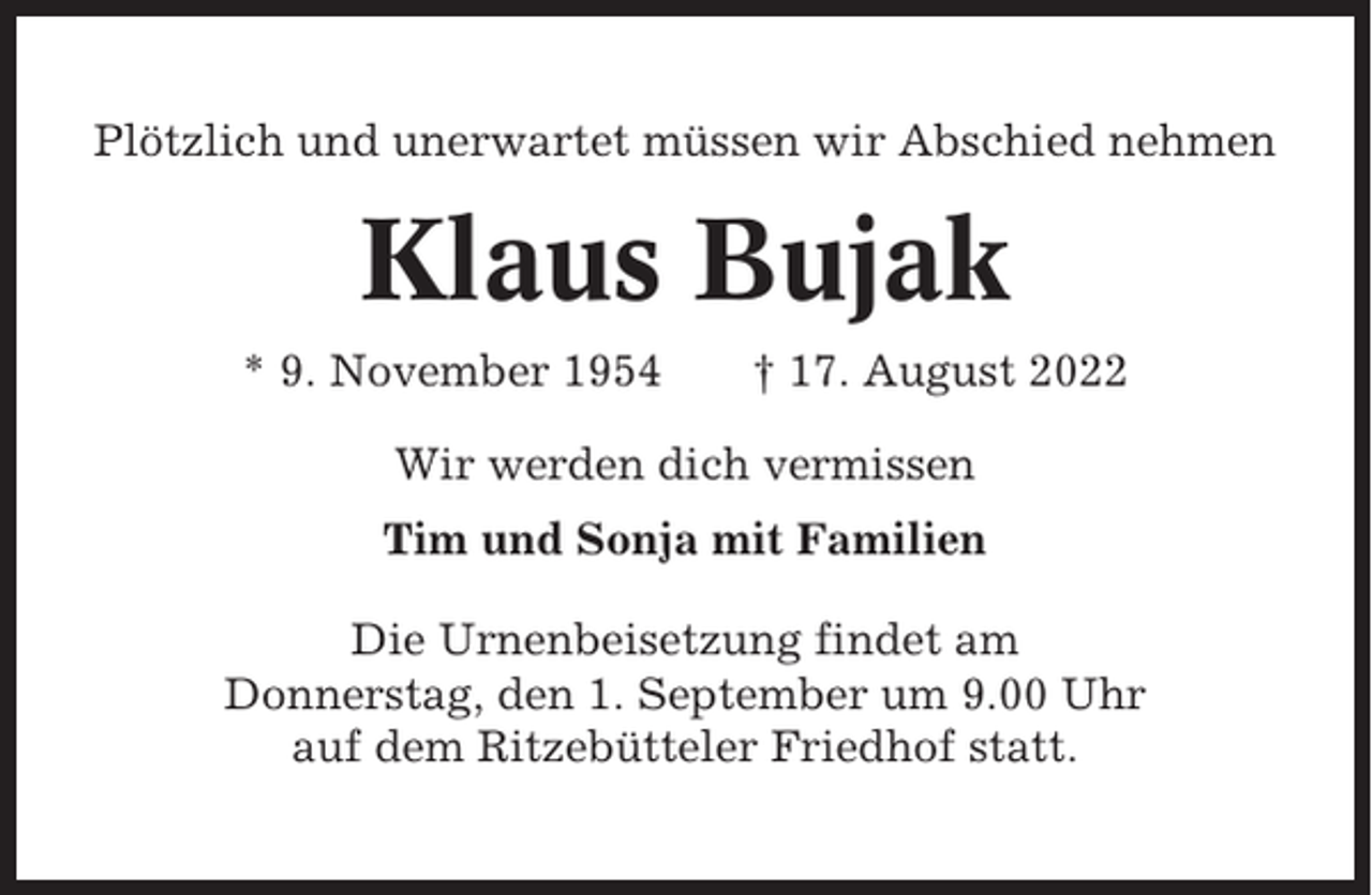 <p>Plötzlich und unerwartet müssen wir Abschied nehmen</p><p>Klaus Bujak<br />* 9. November 1954</p><p>† 17. August 2022</p><p>Wir werden dich vermissen<br />Tim und Sonja mit Familien<br />Die Urnenbeisetzung findet am<br />Donnerstag, den 1. September um 9.00 Uhr<br />auf dem Ritzebütteler Friedhof statt.</p>