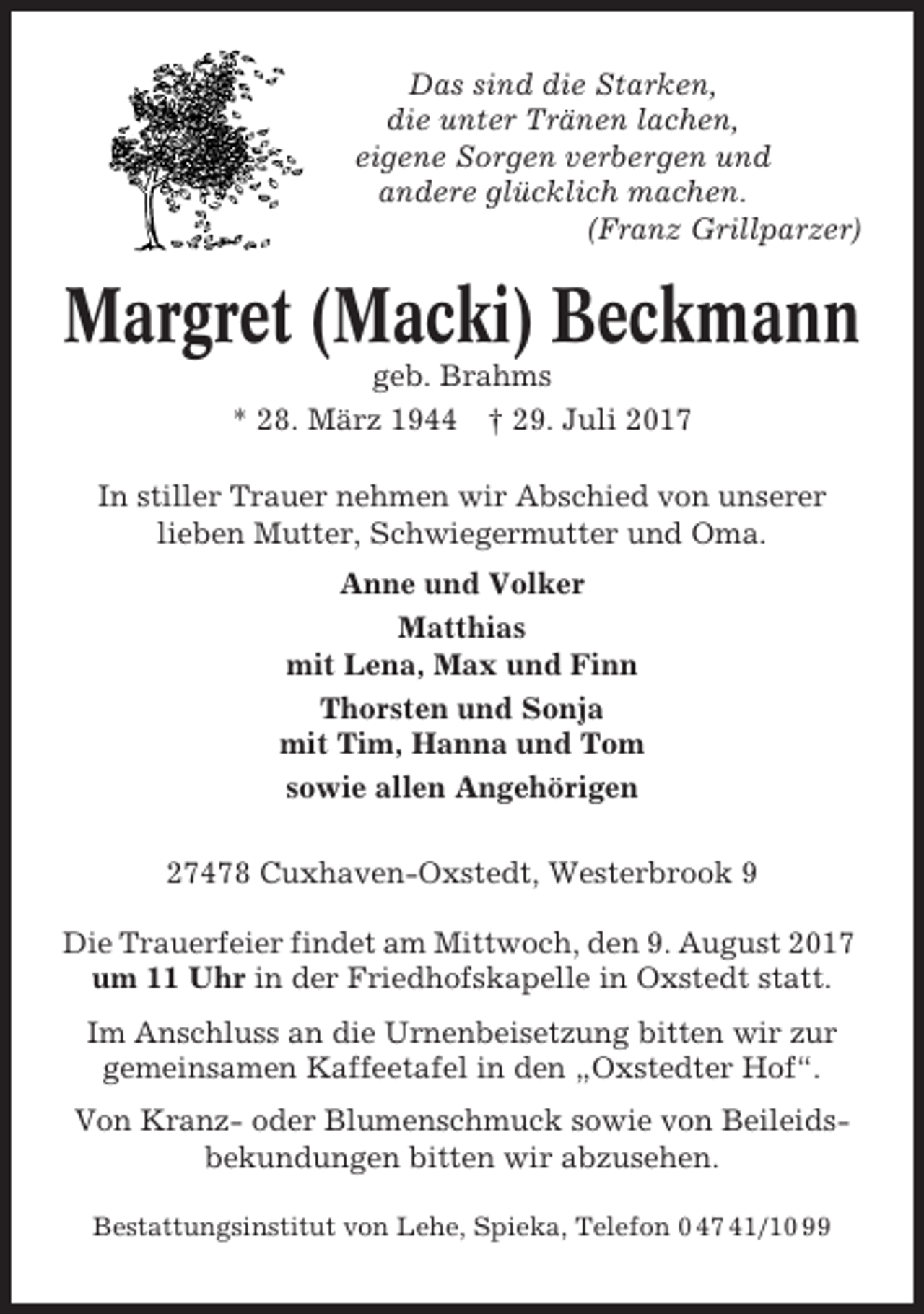 <p>Das sind die Starken,<br />die unter Tränen lachen,<br />eigene Sorgen verbergen und<br />andere glücklich machen.<br />(Franz Grillparzer)</p><p>Margret (Macki) Beckmann<br />geb. Brahms<br />* 28. März 1944 † 29. Juli 2017<br />In stiller Trauer nehmen wir Abschied von unserer<br />lieben Mutter, Schwiegermutter und Oma.<br />Anne und Volker<br />Matthias<br />mit Lena, Max und Finn<br />Thorsten und Sonja<br />mit Tim, Hanna und Tom<br />sowie allen Angehörigen<br />27478 Cuxhaven-Oxstedt, Westerbrook 9<br />Die Trauerfeier findet am Mittwoch, den 9. August 2017<br />um 11 Uhr in der Friedhofskapelle in Oxstedt statt.<br />Im Anschluss an die Urnenbeisetzung bitten wir zur<br />gemeinsamen Kaffeetafel in den „Oxstedter Hof“.<br />Von Kranz- oder Blumenschmuck sowie von Beileidsbekundungen bitten wir abzusehen.<br />Bestattungsinstitut von Lehe, Spieka, Telefon 0 47 41/10 99</p>