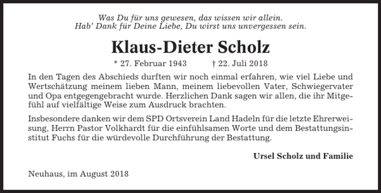 <p>Was Du für uns gewesen, das wissen wir allein.<br />Hab’ Dank für Deine Liebe, Du wirst uns unvergessen sein.</p><p>Klaus-Dieter Scholz<br />* 27. Februar 1943</p><p>† 22. Juli 2018</p><p>In den Tagen des Abschieds durften wir noch einmal erfahren, wie viel Liebe und<br />Wertschätzung meinem lieben Mann, meinem liebevollen Vater, Schwiegervater<br />und Opa entgegengebracht wurde. Herzlichen Dank sagen wir allen, die ihr Mitgefühl auf vielfältige Weise zum Ausdruck brachten.<br />Insbesondere danken wir dem SPD Ortsverein Land Hadeln für die letzte Ehrerweisung, Herrn Pastor Volkhardt für die einfühlsamen Worte und dem Bestattungsinstitut Fuchs für die würdevolle Durchführung der Bestattung.<br />Ursel Scholz und Familie<br />Neuhaus, im August 2018</p>