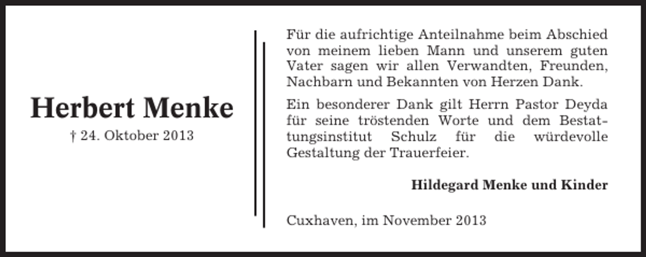 <p>Für die aufrichtige Anteilnahme beim Abschied<br />von meinem lieben Mann und unserem guten<br />Vater sagen wir allen Verwandten, Freunden,<br />Nachbarn und Bekannten von Herzen Dank.</p><p>Herbert Menke<br />† 24. Oktober 2013</p><p>Ein besonderer Dank gilt Herrn Pastor Deyda<br />für seine tröstenden Worte und dem Bestattungsinstitut Schulz für die würdevolle<br />Gestaltung der Trauerfeier.<br />Hildegard Menke und Kinder<br />Cuxhaven, im November 2013</p>