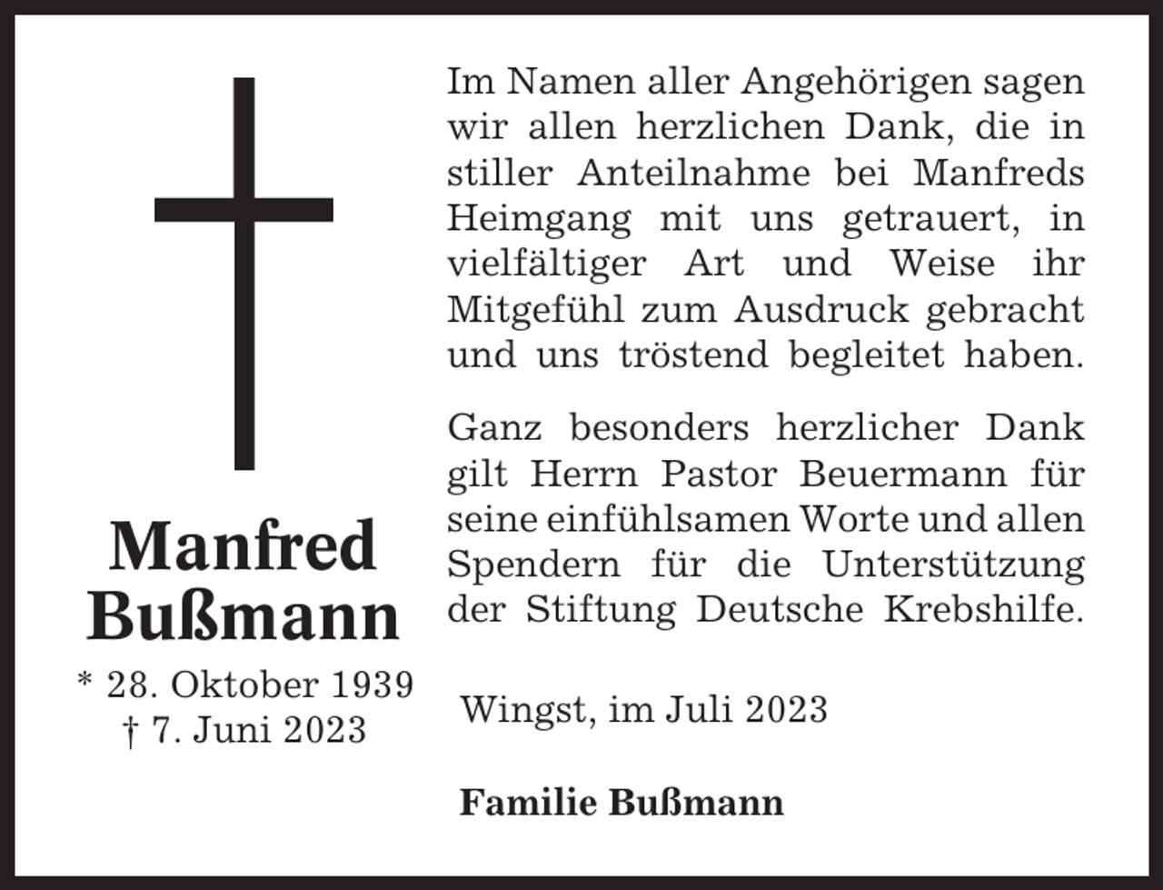 <p>Im Namen aller Angehörigen sagen<br />wir allen herzlichen Dank, die in<br />stiller Anteilnahme bei Manfreds<br />Heimgang mit uns getrauert, in<br />vielfältiger Art und Weise ihr<br />Mitgefühl zum Ausdruck gebracht<br />und uns tröstend begleitet haben.</p><p>Manfred<br />Bußmann<br />* 28. Oktober 1939<br />† 7. Juni 2023</p><p>Ganz besonders herzlicher Dank<br />gilt Herrn Pastor Beuermann für<br />seine einfühlsamen Worte und allen<br />Spendern für die Unterstützung<br />der Stiftung Deutsche Krebshilfe.<br />Wingst, im Juli 2023<br />Familie Bußmann</p>