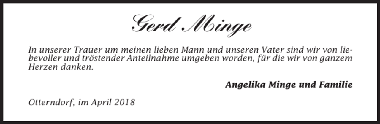<p>Gerd Minge<br />In unserer Trauer um meinen lieben Mann und unseren Vater sind wir von liebevoller und tröstender Anteilnahme umgeben worden, für die wir von ganzem<br />Herzen danken.<br />Angelika Minge und Familie<br />Otterndorf, im April 2018</p>