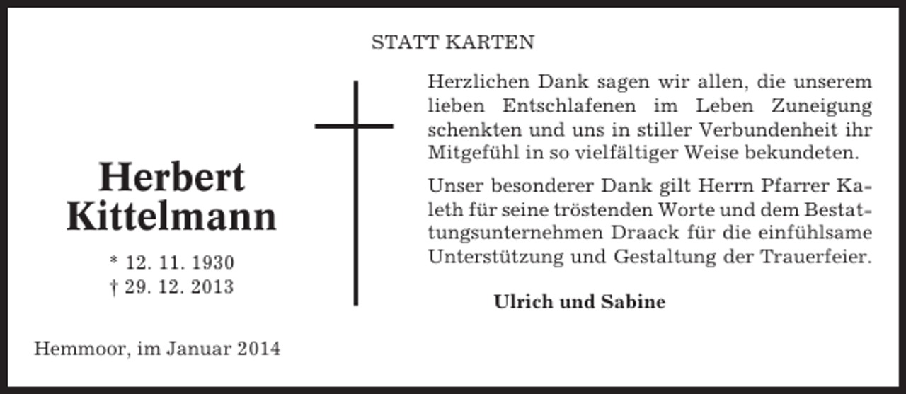 <p>STATT KARTEN</p><p>Herbert<br />Kittelmann<br />* 12. 11. 1930<br />† 29. 12. 2013<br />Hemmoor, im Januar 2014</p><p>Herzlichen Dank sagen wir allen, die unserem<br />lieben Entschlafenen im Leben Zuneigung<br />schenkten und uns in stiller Verbundenheit ihr<br />Mitgefühl in so vielfältiger Weise bekundeten.<br />Unser besonderer Dank gilt Herrn Pfarrer Kaleth für seine tröstenden Worte und dem Bestattungsunternehmen Draack für die einfühlsame<br />Unterstützung und Gestaltung der Trauerfeier.<br />Ulrich und Sabine</p>