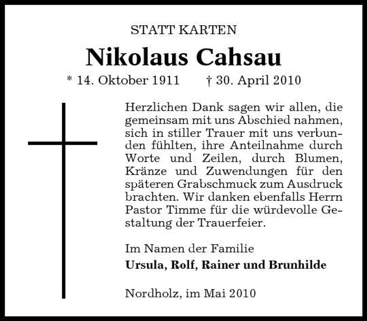 <p>STATT KARTEN</p><p>Nikolaus Cahsau<br />* 14. Oktober 1911 † 30. April 2010<br />Herzlichen Dank sagen wir allen, die gemeinsam mit uns Abschied nahmen, sich in stiller Trauer mit uns verbunden fühlten, ihre Anteilnahme durch Worte und Zeilen, durch Blumen, Kränze und Zuwendungen für den späteren Grabschmuck zum Ausdruck brachten. Wir danken ebenfalls Herrn Pastor Timme für die würdevolle Gestaltung der Trauerfeier. Im Namen der Familie Ursula, Rolf, Rainer und Brunhilde Nordholz, im Mai 2010</p>