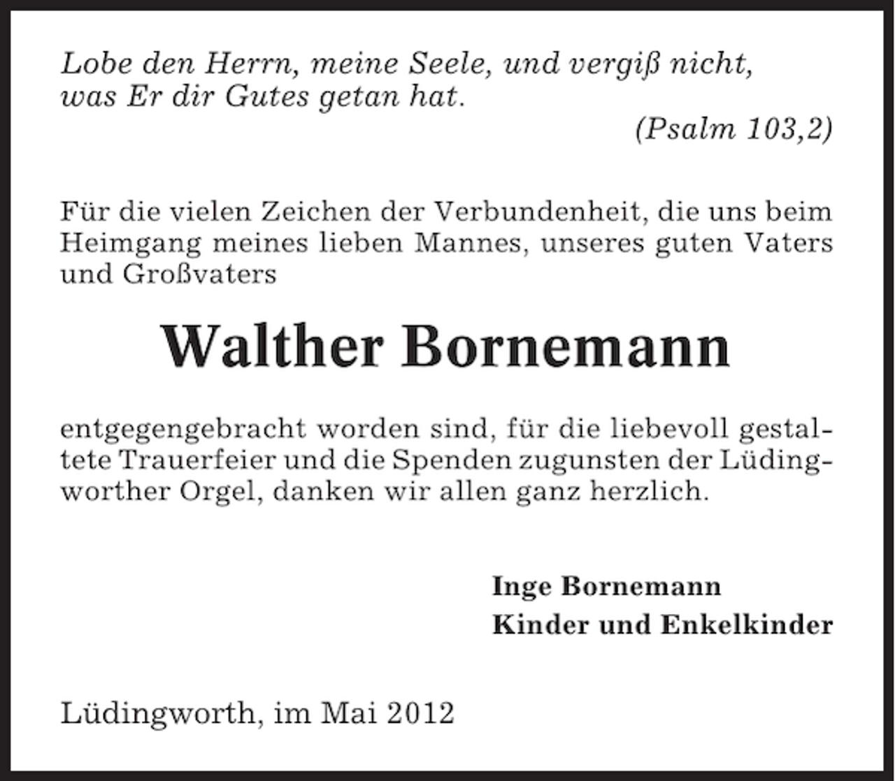 <p>Lobe den Herrn, meine Seele, und vergiß nicht,<br />was Er dir Gutes getan hat.<br />(Psalm 103,2)<br />Für die vielen Zeichen der Verbundenheit, die uns beim<br />Heimgang meines lieben Mannes, unseres guten Vaters<br />und Großvaters</p><p>Walther Bornemann<br />entgegengebracht worden sind, für die liebevoll gestaltete Trauerfeier und die Spenden zugunsten der Lüdingworther Orgel, danken wir allen ganz herzlich.<br />Inge Bornemann<br />Kinder und Enkelkinder</p><p>Lüdingworth, im Mai 2012</p>