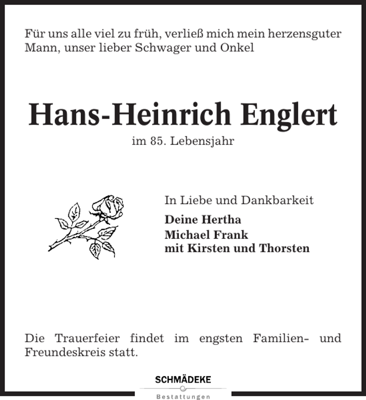<p>Für uns alle viel zu früh, verließ mich mein herzensguter<br />Mann, unser lieber Schwager und Onkel</p><p>Hans-Heinrich Englert<br />im 85. Lebensjahr</p><p>In Liebe und Dankbarkeit<br />Deine Hertha<br />Michael Frank<br />mit Kirsten und Thorsten</p><p>Die Trauerfeier findet im engsten Familien- und<br />Freundeskreis statt.</p>