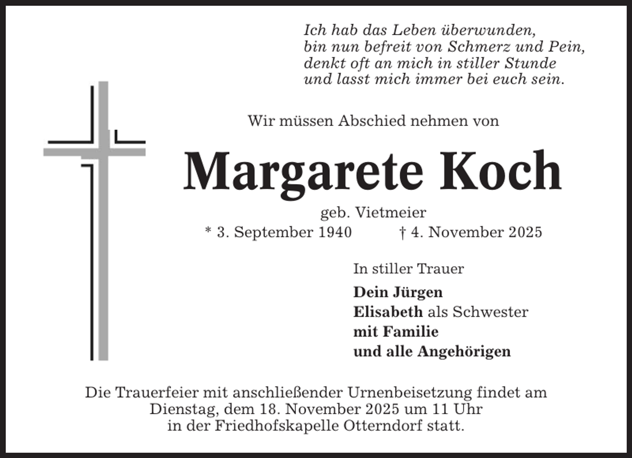 <p>Ich hab das Leben überwunden,<br />bin nun befreit von Schmerz und Pein,<br />denkt oft an mich in stiller Stunde<br />und lasst mich immer bei euch sein.<br />Wir müssen Abschied nehmen von</p><p>Margarete Koch<br />geb. Vietmeier<br />* 3. September 1940<br />† 4. November 2025<br />In stiller Trauer</p><p>Dein Jürgen<br />Elisabeth als Schwester<br />mit Familie<br />und alle Angehörigen<br />Die Trauerfeier mit anschließender Urnenbeisetzung findet am<br />Dienstag, dem 18. November 2025 um 11 Uhr<br />in der Friedhofskapelle Otterndorf statt.</p>
