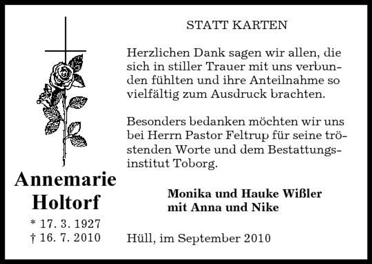 <p>STATT KARTEN Herzlichen Dank sagen wir allen, die sich in stiller Trauer mit uns verbunden fühlten und ihre Anteilnahme so vielfältig zum Ausdruck brachten. Besonders bedanken möchten wir uns bei Herrn Pastor Feltrup für seine tröstenden Worte und dem Bestattungsinstitut Toborg.</p><p>Annemarie Holtorf<br />* 17. 3. 1927 † 16. 7. 2010</p><p>Monika und Hauke Wißler mit Anna und Nike Hüll, im September 2010</p>