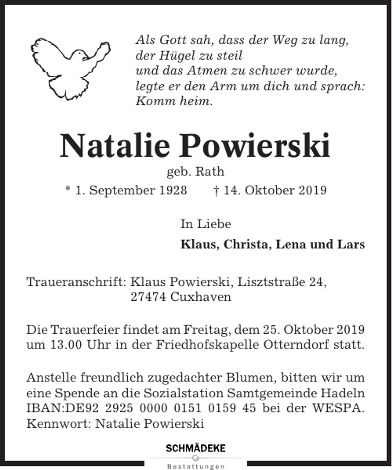 <p>Als Gott sah, dass der Weg zu lang,<br />der Hügel zu steil<br />und das Atmen zu schwer wurde,<br />legte er den Arm um dich und sprach:<br />Komm heim.</p><p>Natalie Powierski<br />geb. Rath<br />* 1. September 1928<br />† 14. Oktober 2019<br />In Liebe<br />Klaus, Christa, Lena und Lars<br />Traueranschrift: Klaus Powierski, Lisztstraße 24,<br />27474 Cuxhaven<br />Die Trauerfeier findet am Freitag, dem 25. Oktober 2019<br />um 13.00 Uhr in der Friedhofskapelle Otterndorf statt.<br />Anstelle freundlich zugedachter Blumen, bitten wir um<br />eine Spende an die Sozialstation Samtgemeinde Hadeln<br />IBAN:DE9925 000151 0159 45 bei der WESPA.<br />Kennwort: Natalie Powierski</p>