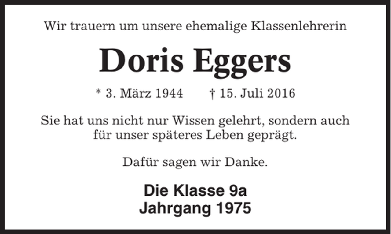 <p>Wir trauern um unsere ehemalige Klassenlehrerin</p><p>Doris Eggers<br />* 3. März 1944</p><p>† 15. Juli 2016</p><p>Sie hat uns nicht nur Wissen gelehrt, sondern auch<br />für unser späteres Leben geprägt.<br />Dafür sagen wir Danke.</p><p>Die Klasse 9a<br />Jahrgang 1975</p>