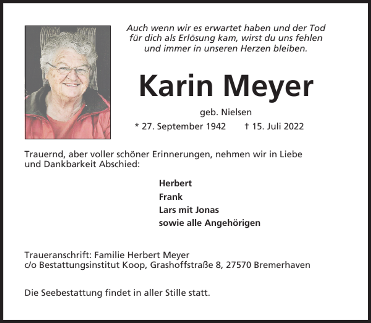 <p>Auch wenn wir es erwartet haben und der Tod<br />für dich als Erlösung kam, wirst du uns fehlen<br />und immer in unseren Herzen bleiben.</p><p>Karin Meyer<br />geb. Nielsen<br />* 27. September 1942</p><p>† 15. Juli 2022</p><p>Trauernd, aber voller schöner Erinnerungen, nehmen wir in Liebe<br />und Dankbarkeit Abschied:<br />Herbert<br />Frank<br />Lars mit Jonas<br />sowie alle Angehörigen</p><p>Traueranschrift: Familie Herbert Meyer<br />c/o Bestattungsinstitut Koop, Grashoffstraße 8, 27570 Bremerhaven<br />Die Seebestattung findet in aller Stille statt.</p>