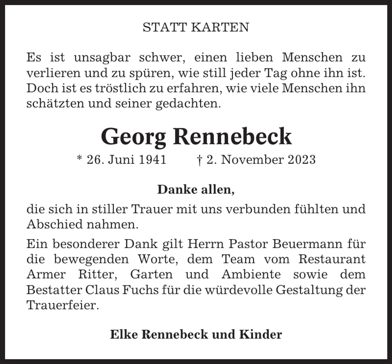 <p>STATT KARTEN<br />Es ist unsagbar schwer, einen lieben Menschen zu<br />verlieren und zu spüren, wie still jeder Tag ohne ihn ist.<br />Doch ist es tröstlich zu erfahren, wie viele Menschen ihn<br />schätzten und seiner gedachten.</p><p>Georg Rennebeck<br />* 26. Juni 1941</p><p>† 2. November 2023</p><p>Danke allen,<br />die sich in stiller Trauer mit uns verbunden fühlten und<br />Abschied nahmen.<br />Ein besonderer Dank gilt Herrn Pastor Beuermann für<br />die bewegenden Worte, dem Team vom Restaurant<br />Armer Ritter, Garten und Ambiente sowie dem<br />Bestatter Claus Fuchs für die würdevolle Gestaltung der<br />Trauerfeier.<br />Elke Rennebeck und Kinder</p>