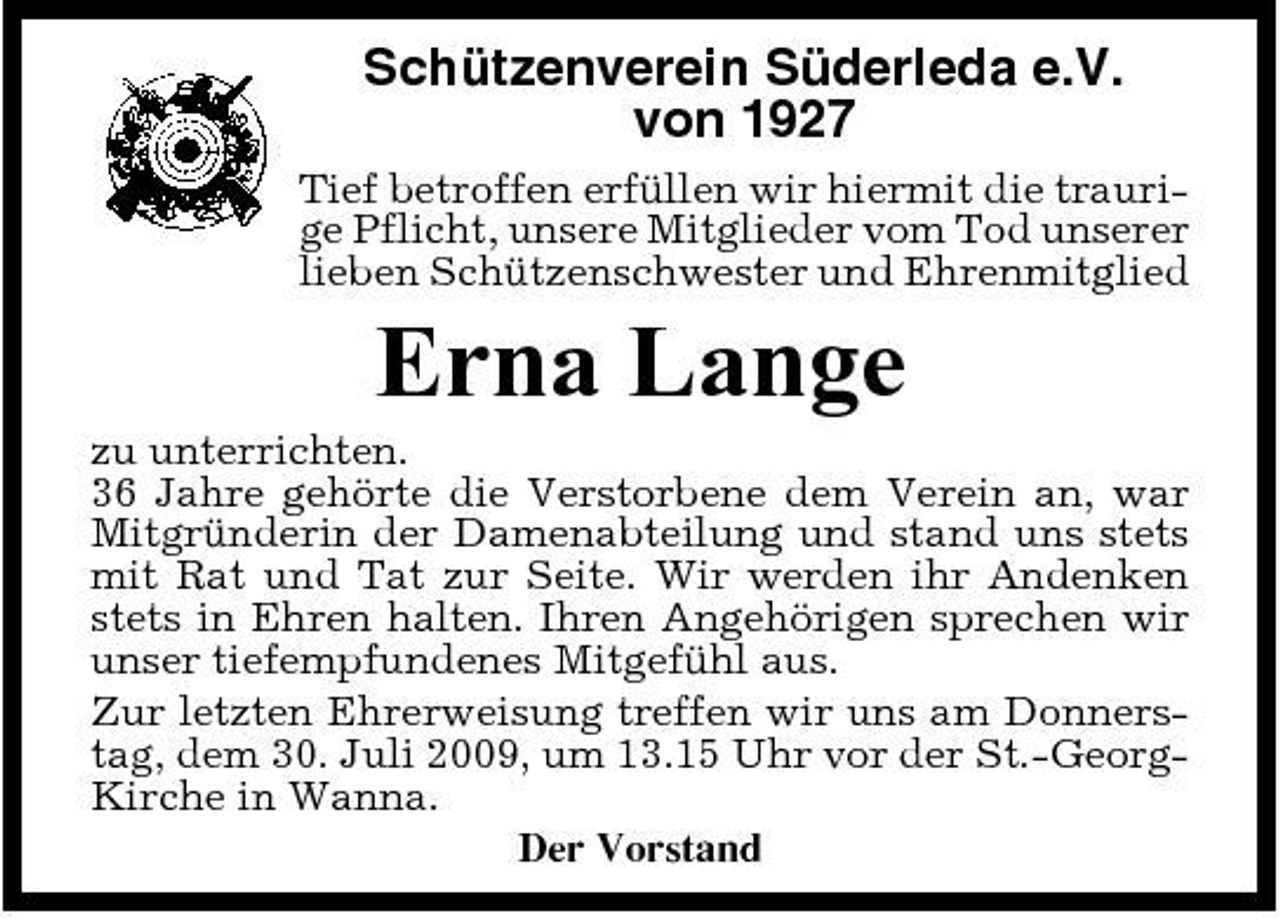 <p>Schützenverein Süderleda e.V. von 1927<br />Tief betroffen erfüllen wir hiermit die traurige Pflicht, unsere Mitglieder vom Tod unserer lieben Schützenschwester und Ehrenmitglied</p><p>Erna Lange<br />zu unterrichten. 36 Jahre gehörte die Verstorbene dem Verein an, war Mitgründerin der Damenabteilung und stand uns stets mit Rat und Tat zur Seite. Wir werden ihr Andenken stets in Ehren halten. Ihren Angehörigen sprechen wir unser tiefempfundenes Mitgefühl aus. Zur letzten Ehrerweisung treffen wir uns am Donnerstag, dem 30. Juli 2009, um 13.15 Uhr vor der St.-GeorgKirche in Wanna. Der Vorstand</p>