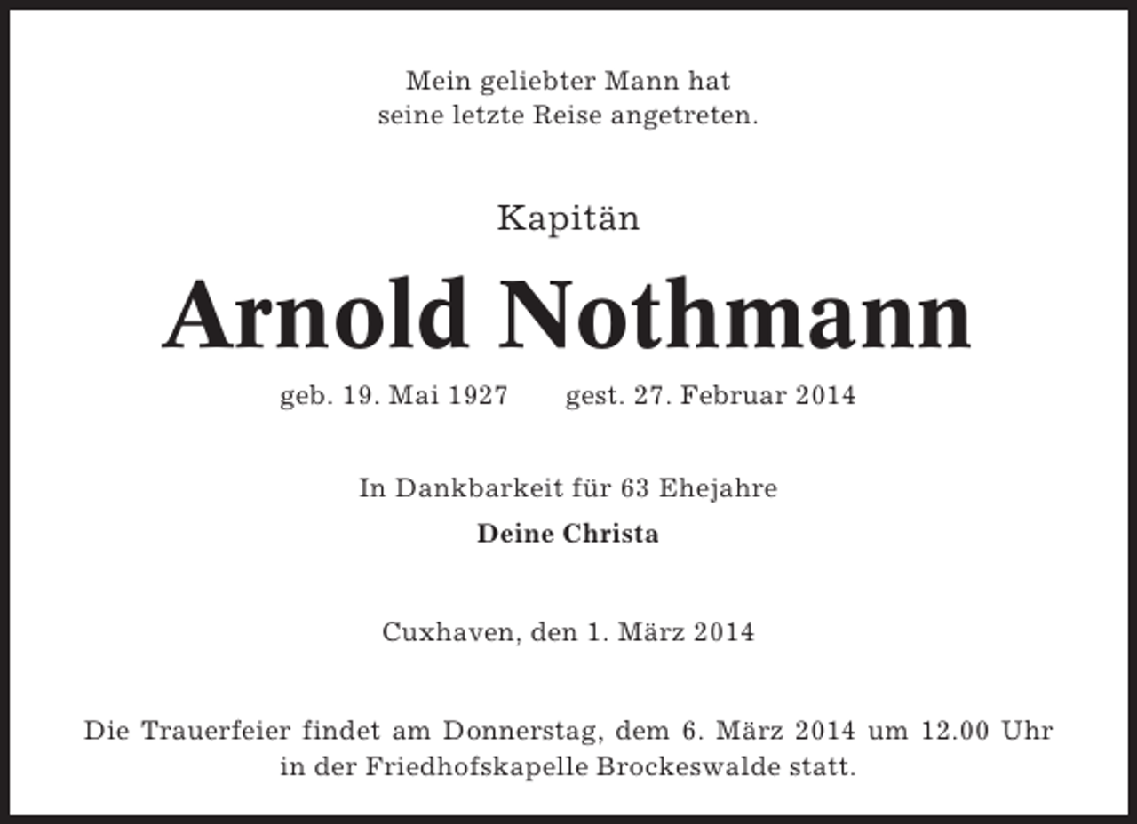 <p>Mein geliebter Mann hat<br />seine letzte Reise angetreten.</p>
<p>Kapitän</p>
<p>Arnold Nothmann<br />geb. 19. Mai 1927</p>
<p>gest. 27. Februar 2014</p>
<p>In Dankbarkeit für 63 Ehejahre<br />Deine Christa</p>
<p>Cuxhaven, den 1. März 2014</p>
<p>Die Trauerfeier findet am Donnerstag, dem 6. März 2014 um 12.00 Uhr<br />in der Friedhofskapelle Brockeswalde statt.</p>