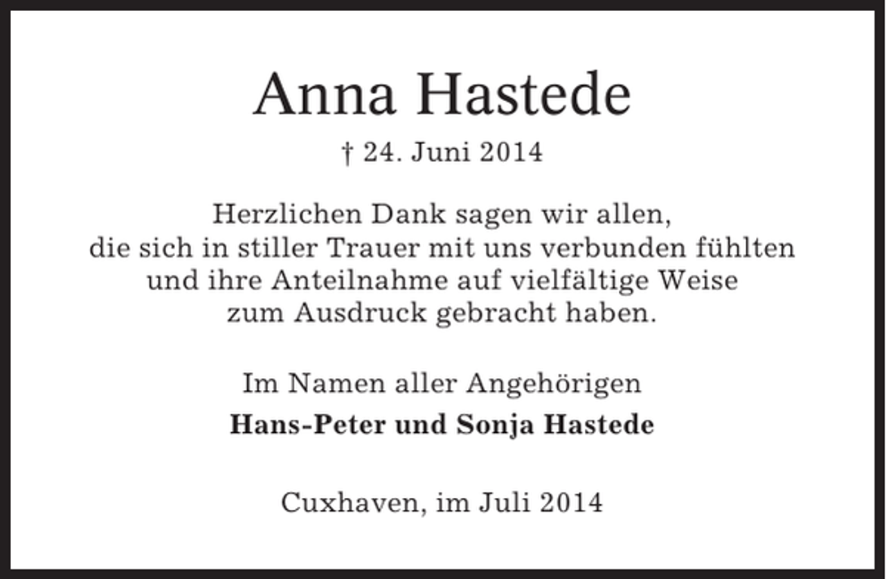 <p>Anna Hastede<br />† 24. Juni 2014<br />Herzlichen Dank sagen wir allen,<br />die sich in stiller Trauer mit uns verbunden fühlten<br />und ihre Anteilnahme auf vielfältige Weise<br />zum Ausdruck gebracht haben.<br />Im Namen aller Angehörigen<br />Hans-Peter und Sonja Hastede<br />Cuxhaven, im Juli 2014</p>