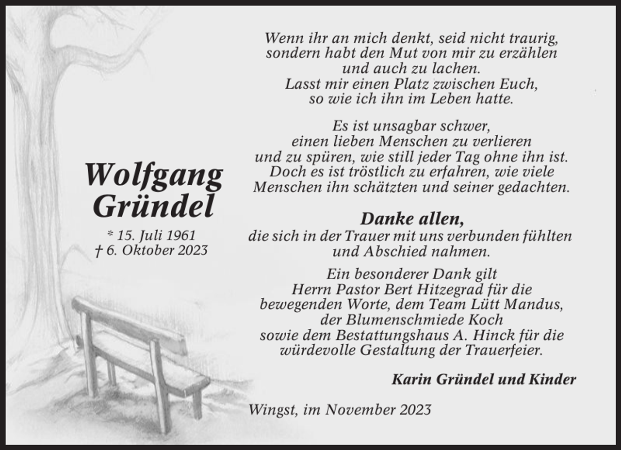 <p>Wenn ihr an mich denkt, seid nicht traurig,<br />sondern habt den Mut von mir zu erzählen<br />und auch zu lachen.<br />Lasst mir einen Platz zwischen Euch,<br />so wie ich ihn im Leben hatte.</p><p>Wolfgang<br />Gründel<br />* 15. Juli 1961<br />† 6. Oktober 2023</p><p>Es ist unsagbar schwer,<br />einen lieben Menschen zu verlieren<br />und zu spüren, wie still jeder Tag ohne ihn ist.<br />Doch es ist tröstlich zu erfahren, wie viele<br />Menschen ihn schätzten und seiner gedachten.</p><p>Danke allen,<br />die sich in der Trauer mit uns verbunden fühlten<br />und Abschied nahmen.<br />Ein besonderer Dank gilt<br />Herrn Pastor Bert Hitzegrad für die<br />bewegenden Worte, dem Team Lütt Mandus,<br />der Blumenschmiede Koch<br />sowie dem Bestattungshaus A. Hinck für die<br />würdevolle Gestaltung der Trauerfeier.<br />Karin Gründel und Kinder<br />Wingst, im November 2023</p>