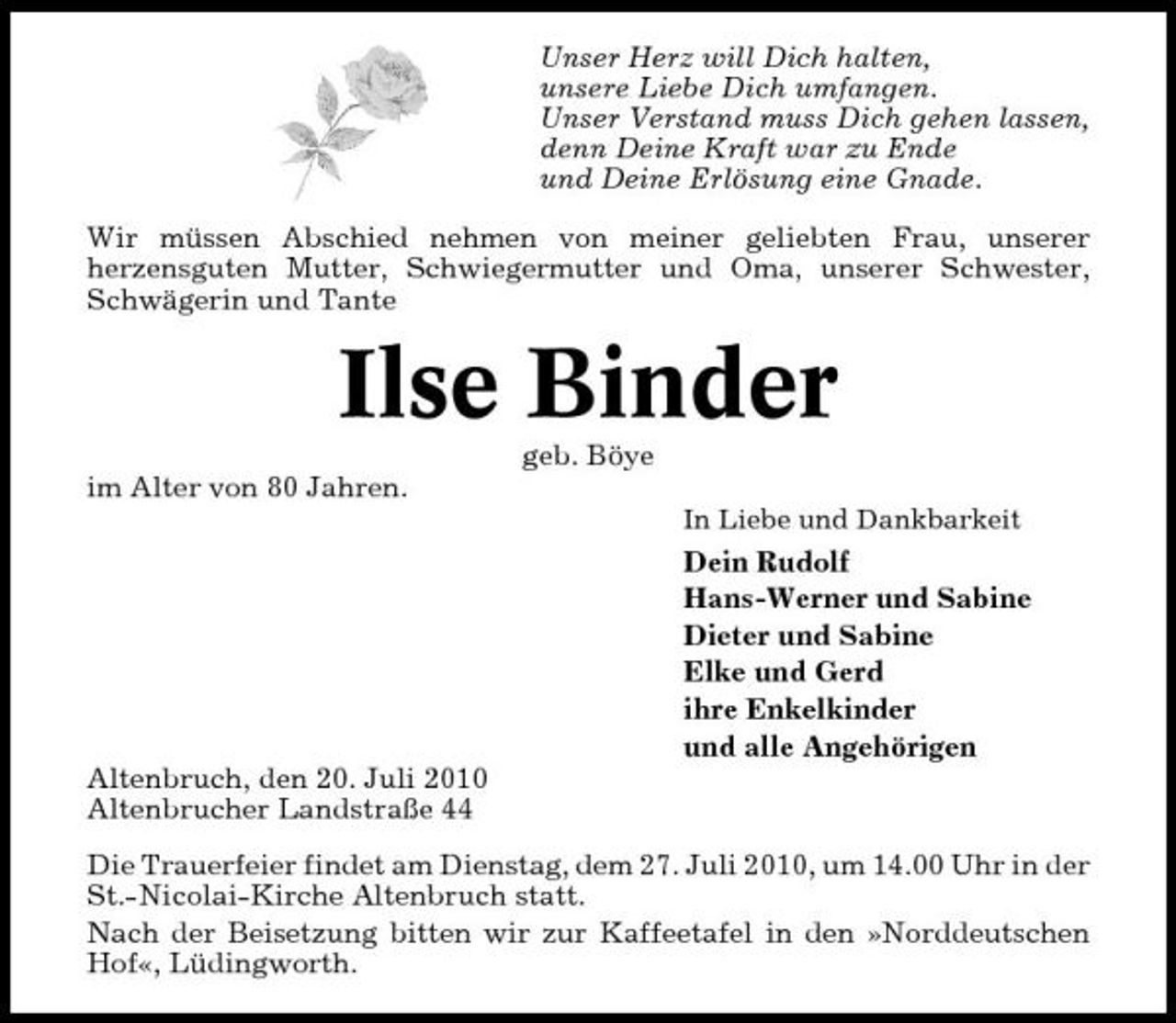 <p>Unser Herz will Dich halten, unsere Liebe Dich umfangen. Unser Verstand muss Dich gehen lassen, denn Deine Kraft war zu Ende und Deine Erlösung eine Gnade. Wir müssen Abschied nehmen von meiner geliebten Frau, unserer herzensguten Mutter, Schwiegermutter und Oma, unserer Schwester, Schwägerin und Tante</p><p>Ilse Binder<br />geb. Böye im Alter von 80 Jahren.<br />In Liebe und Dankbarkeit</p><p>Dein Rudolf Hans-Werner und Sabine Dieter und Sabine Elke und Gerd ihre Enkelkinder und alle Angehörigen Altenbruch, den 20. Juli 2010 Altenbrucher Landstraße 44 Die Trauerfeier findet am Dienstag, dem 27. Juli 2010, um 14.00 Uhr in der St.-Nicolai-Kirche Altenbruch statt. Nach der Beisetzung bitten wir zur Kaffeetafel in den »Norddeutschen Hof«, Lüdingworth.</p>