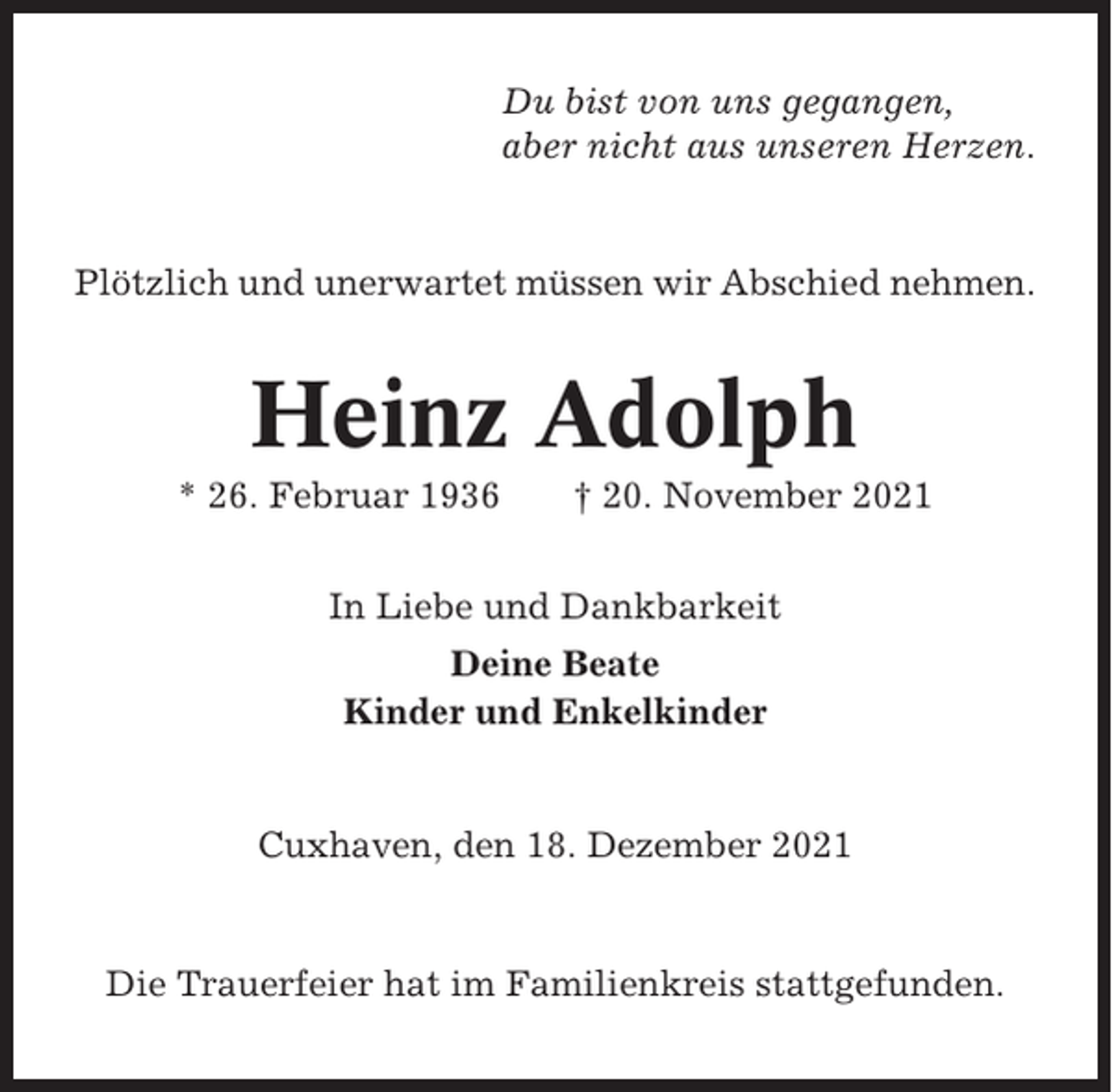 <p>Du bist von uns gegangen,<br />aber nicht aus unseren Herzen.</p><p>Plötzlich und unerwartet müssen wir Abschied nehmen.</p><p>Heinz Adolph<br />* 26. Februar 1936</p><p>† 20. November 2021</p><p>In Liebe und Dankbarkeit<br />Deine Beate<br />Kinder und Enkelkinder</p><p>Cuxhaven, den 18. Dezember 2021</p><p>Die Trauerfeier hat im Familienkreis stattgefunden.</p>