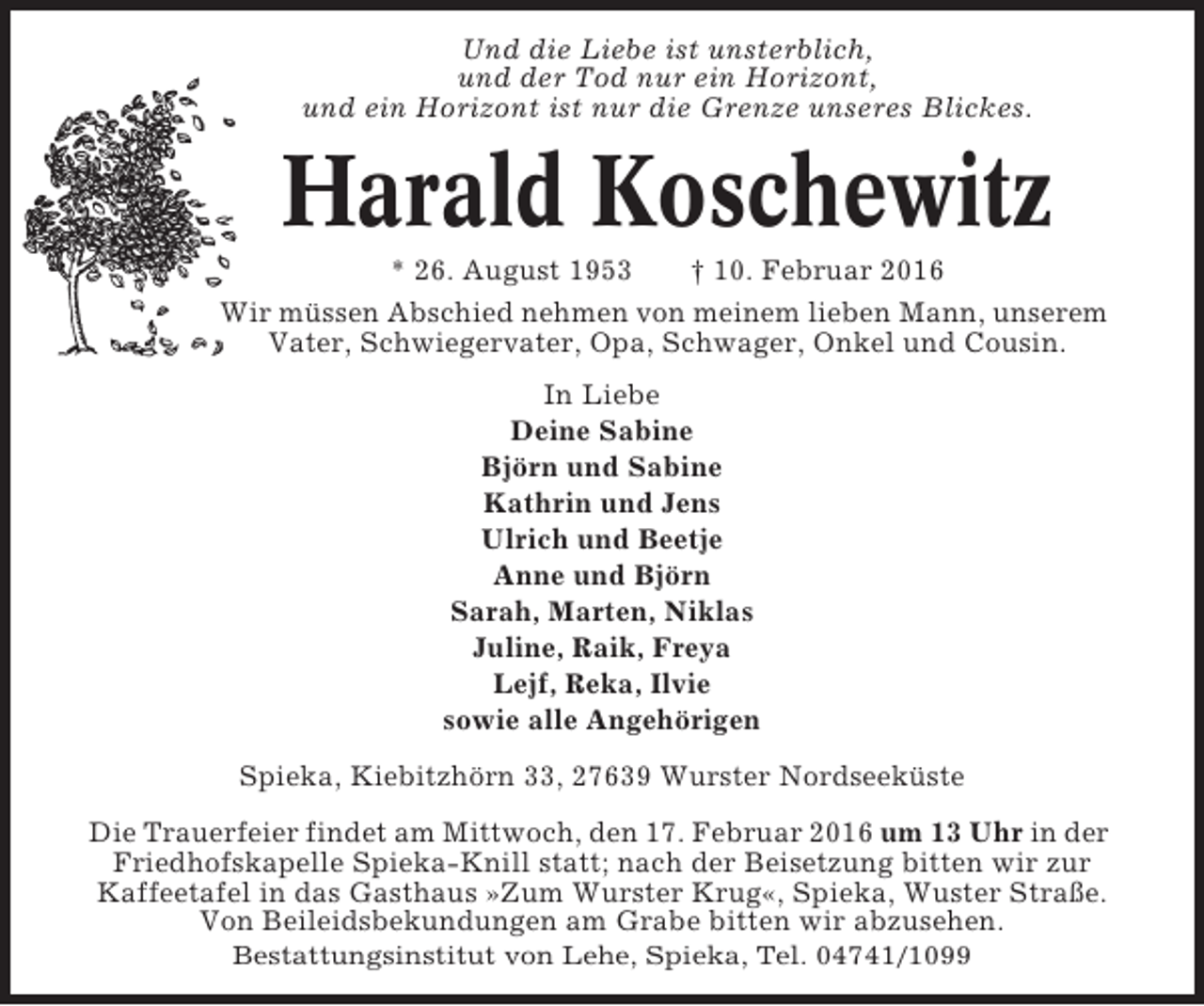 <p>Und die Liebe ist unsterblich,<br />und der Tod nur ein Horizont,<br />und ein Horizont ist nur die Grenze unseres Blickes.</p><p>Harald Koschewitz<br />* 26. August 1953<br />† 10. Februar 2016<br />Wir müssen Abschied nehmen von meinem lieben Mann, unserem<br />Vater, Schwiegervater, Opa, Schwager, Onkel und Cousin.<br />In Liebe<br />Deine Sabine<br />Björn und Sabine<br />Kathrin und Jens<br />Ulrich und Beetje<br />Anne und Björn<br />Sarah, Marten, Niklas<br />Juline, Raik, Freya<br />Lejf, Reka, Ilvie<br />sowie alle Angehörigen<br />Spieka, Kiebitzhörn 33, 27639 Wurster Nordseeküste<br />Die Trauerfeier findet am Mittwoch, den 17. Februar 2016 um 13 Uhr in der<br />Friedhofskapelle Spieka-Knill statt; nach der Beisetzung bitten wir zur<br />Kaffeetafel in das Gasthaus »Zum Wurster Krug«, Spieka, Wuster Straße.<br />Von Beileidsbekundungen am Grabe bitten wir abzusehen.<br />Bestattungsinstitut von Lehe, Spieka, Tel. 04741/1099</p>