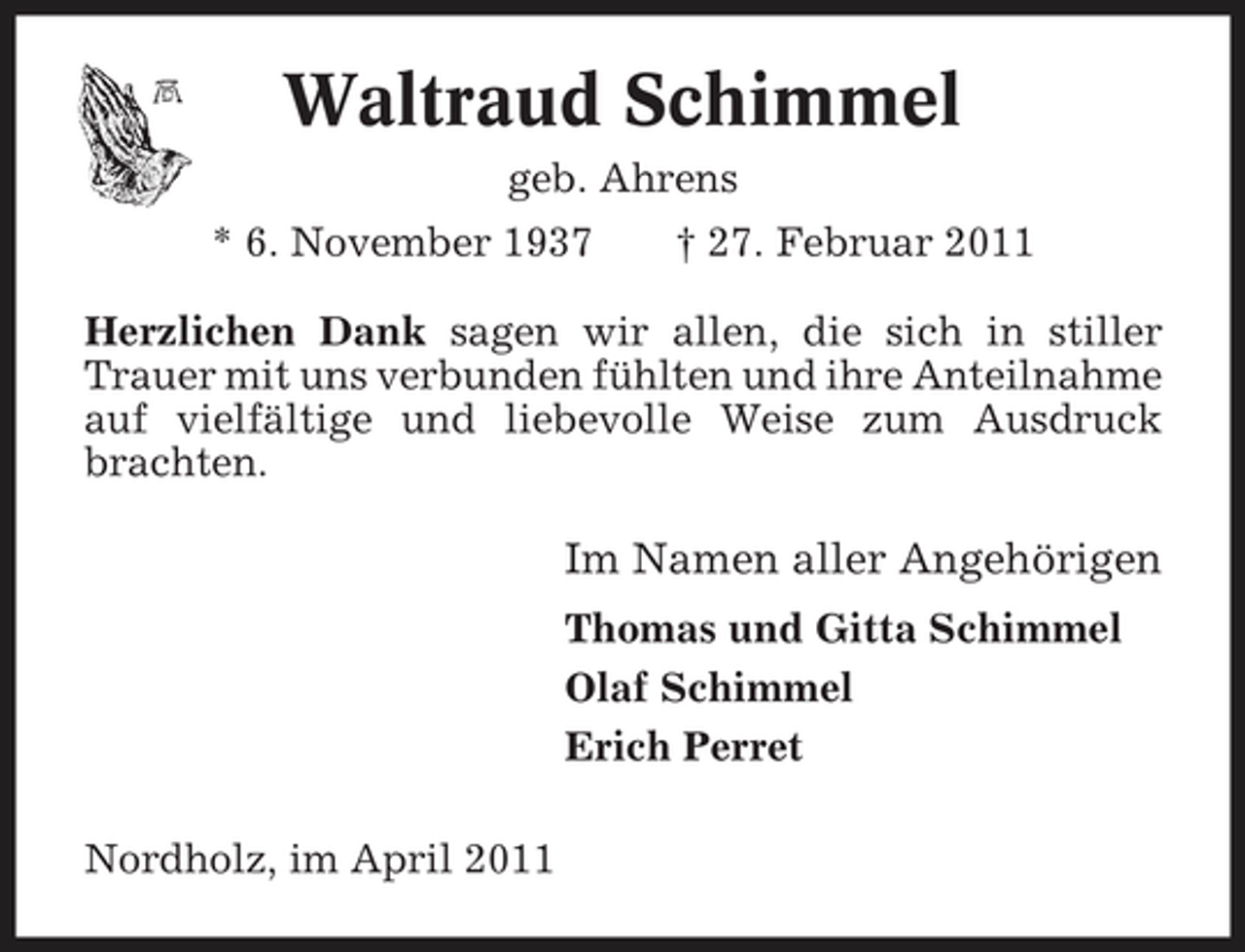 <p>Waltraud Schimmel<br />geb. Ahrens * 6. November 1937 † 27. Februar 2011</p><p>Herzlichen Dank sagen wir allen, die sich in stiller Trauer mit uns verbunden fühlten und ihre Anteilnahme auf vielfältige und liebevolle Weise zum Ausdruck brachten.</p><p>Im Namen aller Angehörigen<br />Thomas und Gitta Schimmel Olaf Schimmel Erich Perret Nordholz, im April 2011</p>