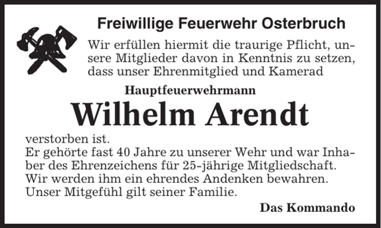 <p>Freiwillige Feuerwehr Osterbruch<br />Wir erfüllen hiermit die traurige Pflicht, unsere Mitglieder davon in Kenntnis zu setzen,<br />dass unser Ehrenmitglied und Kamerad<br />Hauptfeuerwehrmann</p><p>Wilhelm Arendt<br />verstorben ist.<br />Er gehörte fast 40 Jahre zu unserer Wehr und war Inhaber des Ehrenzeichens für 25-jährige Mitgliedschaft.<br />Wir werden ihm ein ehrendes Andenken bewahren.<br />Unser Mitgefühl gilt seiner Familie.<br />Das Kommando</p>