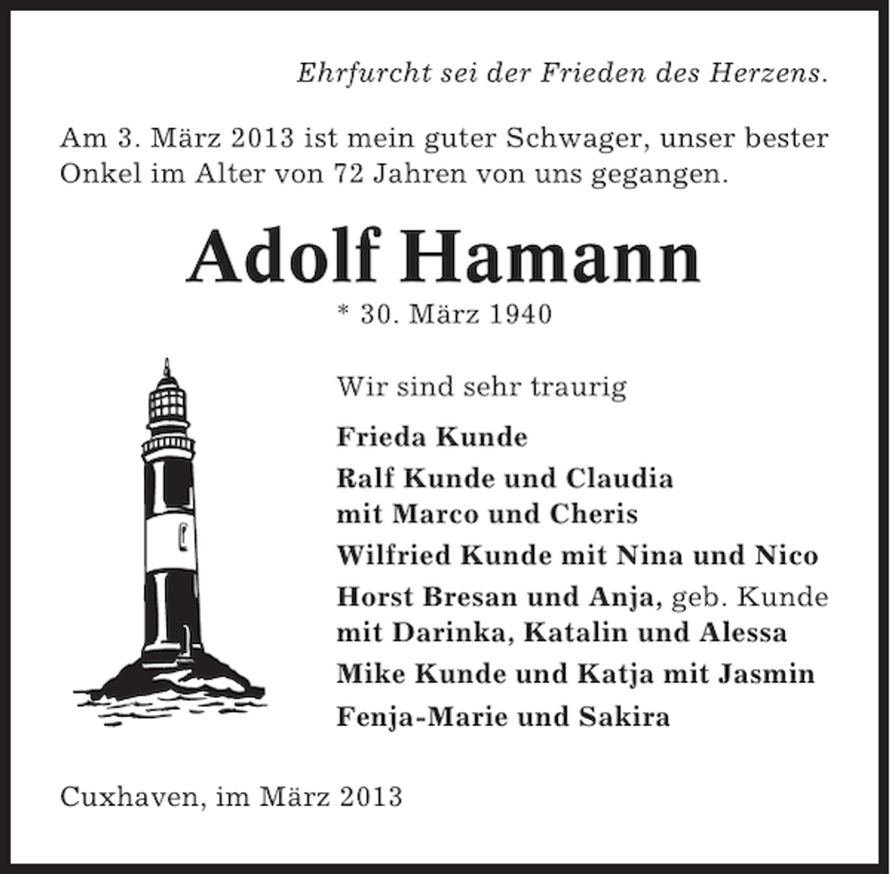 <p>Ehrfurcht sei der Frieden des Herzens.<br />Am 3. März 2013 ist mein guter Schwager, unser bester<br />Onkel im Alter von 72 Jahren von uns gegangen.</p><p>Adolf Hamann<br />* 30. März 1940<br />Wir sind sehr traurig<br />Frieda Kunde<br />Ralf Kunde und Claudia<br />mit Marco und Cheris<br />Wilfried Kunde mit Nina und Nico<br />Horst Bresan und Anja, geb. Kunde<br />mit Darinka, Katalin und Alessa<br />Mike Kunde und Katja mit Jasmin<br />Fenja-Marie und Sakira<br />Cuxhaven, im März 2013</p>