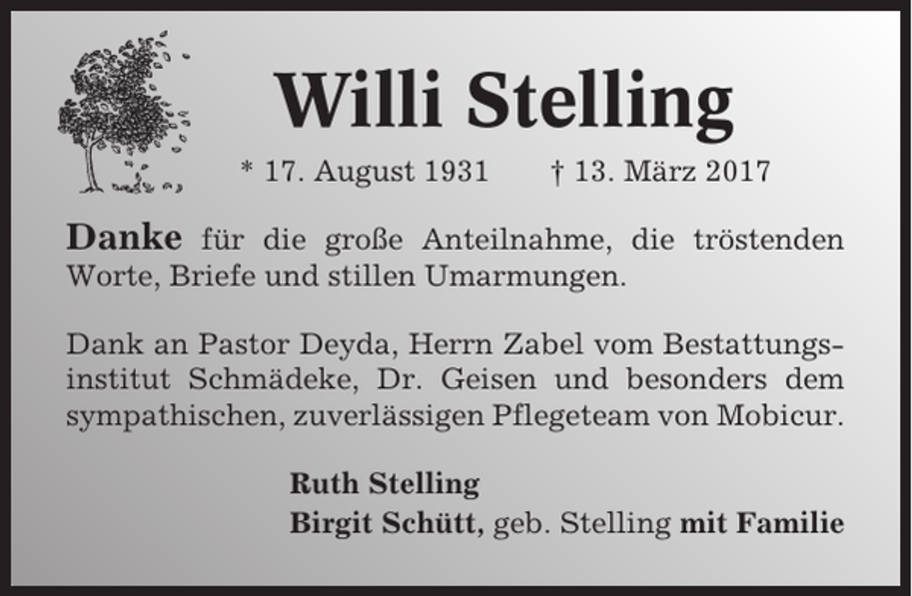 <p>Willi Stelling<br />* 17. August 1931</p><p>† 13. März 2017</p><p>Danke</p><p>für die große Anteilnahme, die tröstenden<br />Worte, Briefe und stillen Umarmungen.<br />Dank an Pastor Deyda, Herrn Zabel vom Bestattungsinstitut Schmädeke, Dr. Geisen und besonders dem<br />sympathischen, zuverlässigen Pflegeteam von Mobicur.<br />Ruth Stelling<br />Birgit Schütt, geb. Stelling mit Familie</p>