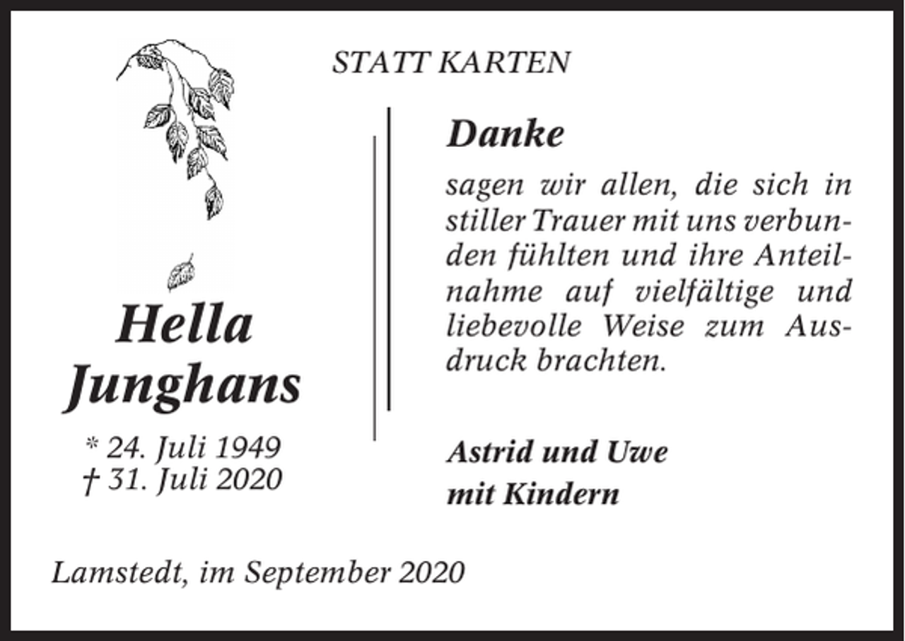 <p>STATT KARTEN</p><p>Danke</p><p>Hella<br />Junghans<br />* 24. Juli 1949<br />† 31. Juli 2020</p><p>sagen wir allen, die sich in<br />stiller Trauer mit uns verbunden fühlten und ihre Anteilnahme auf vielfältige und<br />liebevolle Weise zum Ausdruck brachten.<br />Astrid und Uwe<br />mit Kindern</p><p>Lamstedt, im September 2020</p>