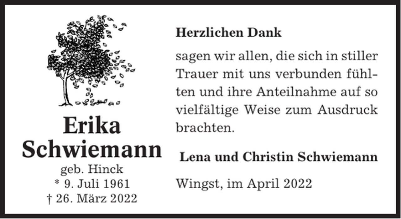 <p>Herzlichen Dank</p><p>Erika<br />Schwiemann<br />geb. Hinck<br />* 9. Juli 1961<br />† 26. März 2022</p><p>sagen wir allen, die sich in stiller<br />Trauer mit uns verbunden fühlten und ihre Anteilnahme auf so<br />vielfältige Weise zum Ausdruck<br />brachten.<br />Lena und Christin Schwiemann<br />Wingst, im April 2022</p>
