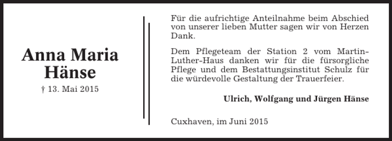<p>Für die aufrichtige Anteilnahme beim Abschied<br />von unserer lieben Mutter sagen wir von Herzen<br />Dank.</p><p>Anna Maria<br />Hänse</p><p>Dem Pflegeteam der Station 2 vom MartinLuther-Haus danken wir für die fürsorgliche<br />Pflege und dem Bestattungsinstitut Schulz für<br />die würdevolle Gestaltung der Trauerfeier.</p><p>† 13. Mai 2015<br />Ulrich, Wolfgang und Jürgen Hänse<br />Cuxhaven, im Juni 2015</p>