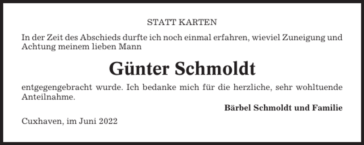 <p>STATT KARTEN<br />In der Zeit des Abschieds durfte ich noch einmal erfahren, wieviel Zuneigung und<br />Achtung meinem lieben Mann</p><p>Günter Schmoldt<br />entgegengebracht wurde. Ich bedanke mich für die herzliche, sehr wohltuende<br />Anteilnahme.<br />Bärbel Schmoldt und Familie<br />Cuxhaven, im Juni 2022</p>