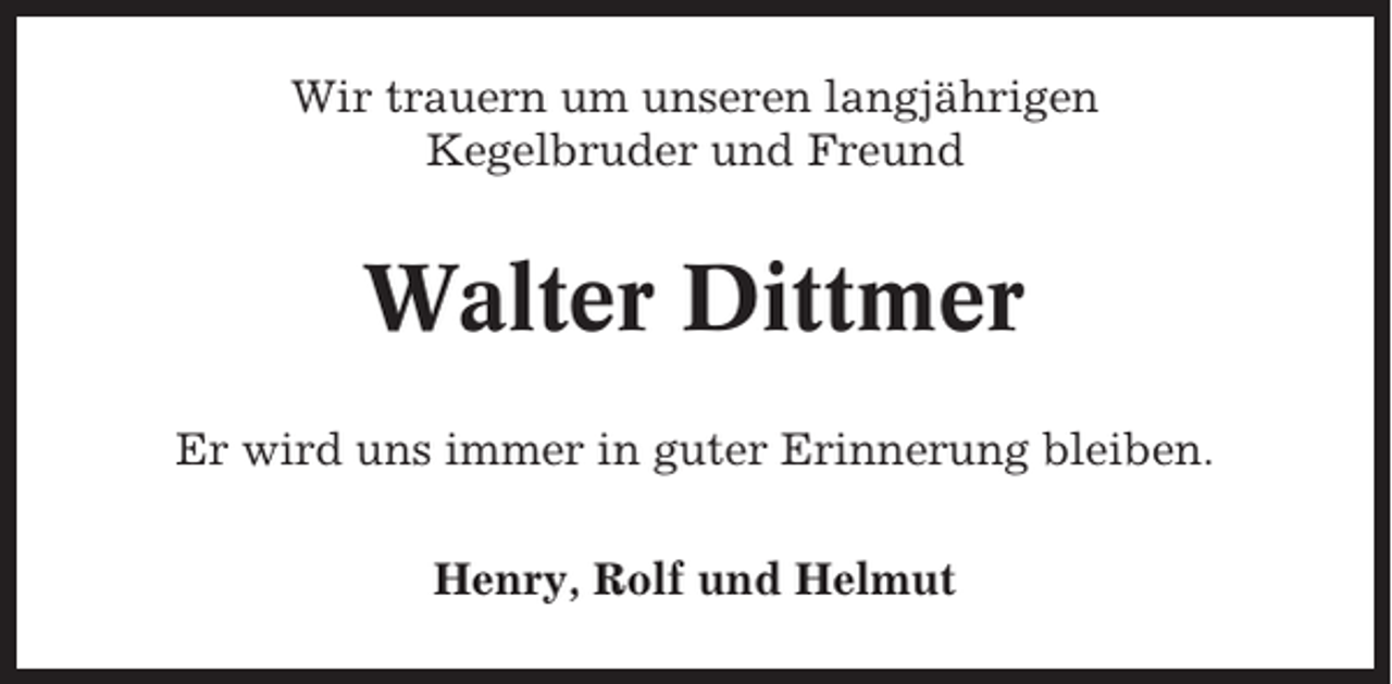 <p>Wir trauern um unseren langjährigen<br />Kegelbruder und Freund</p><p>Walter Dittmer<br />Er wird uns immer in guter Erinnerung bleiben.<br />Henry, Rolf und Helmut</p>