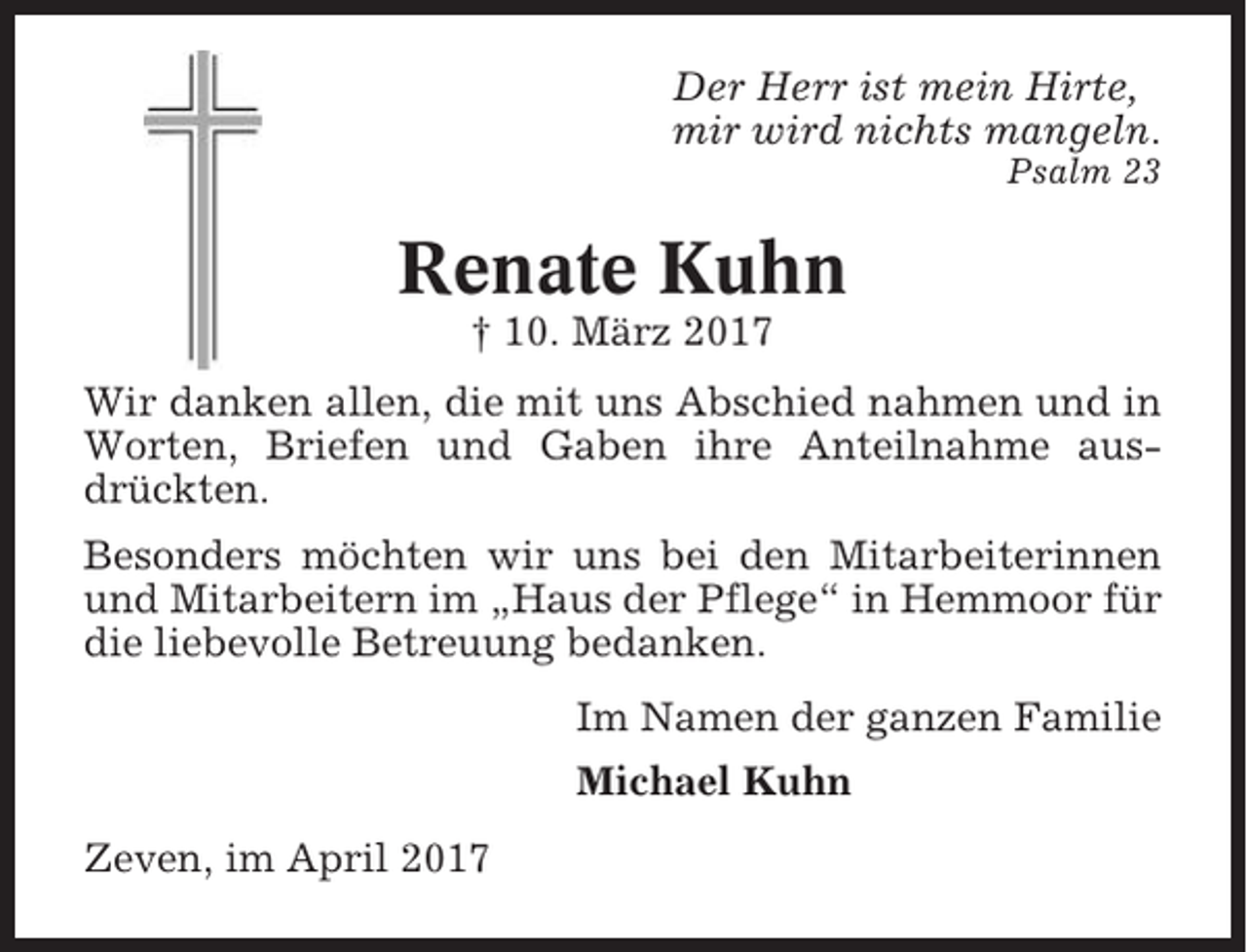 <p>Der Herr ist mein Hirte,<br />mir wird nichts mangeln.<br />Psalm 23</p><p>Renate Kuhn<br />† 10. März 2017<br />Wir danken allen, die mit uns Abschied nahmen und in<br />Worten, Briefen und Gaben ihre Anteilnahme ausdrückten.<br />Besonders möchten wir uns bei den Mitarbeiterinnen<br />und Mitarbeitern im „Haus der Pflege“ in Hemmoor für<br />die liebevolle Betreuung bedanken.<br />Im Namen der ganzen Familie<br />Michael Kuhn<br />Zeven, im April 2017</p>