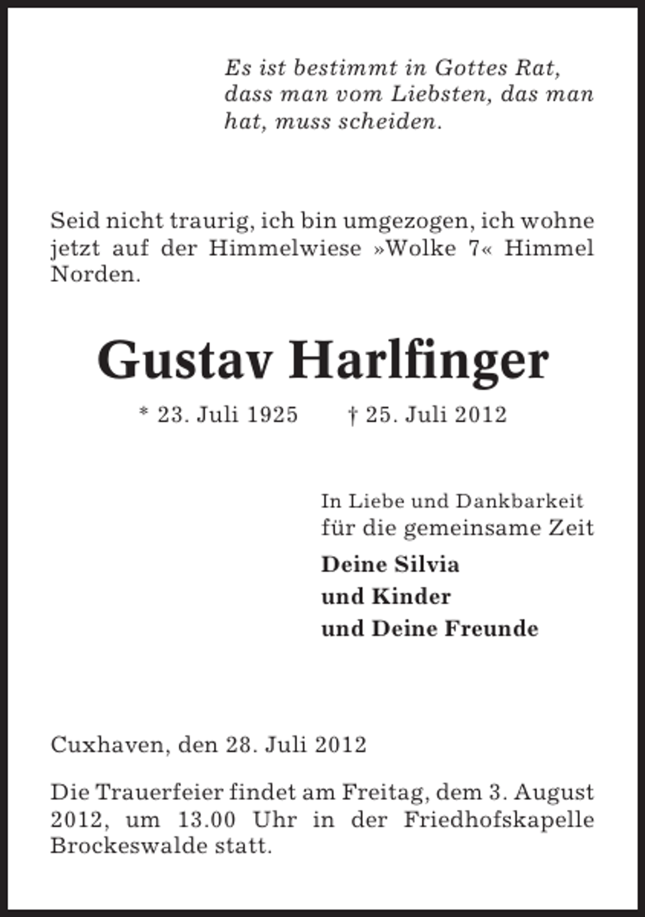 <p>Es ist bestimmt in Gottes Rat,<br />dass man vom Liebsten, das man<br />hat, muss scheiden.</p><p>Seid nicht traurig, ich bin umgezogen, ich wohne<br />jetzt auf der Himmelwiese »Wolke 7« Himmel<br />Norden.</p><p>Gustav Harlfinger<br />* 23. Juli 1925</p><p>† 25. Juli 2012</p><p>In Liebe und Dankbarkeit</p><p>für die gemeinsame Zeit<br />Deine Silvia<br />und Kinder<br />und Deine Freunde</p><p>Cuxhaven, den 28. Juli 2012<br />Die Trauerfeier findet am Freitag, dem 3. August<br />2012, um 13.00 Uhr in der Friedhofskapelle<br />Brockeswalde statt.</p>